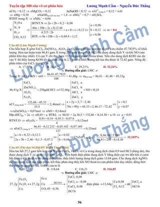 Tuyển tập 100 câu vô cơ phân hóa Lương Mạnh Cầm – Nguyễn Đức Thắng
56
nCO2 = 0,12  nMgCO3 = 0,12 nNaOH = 0,12  nAl3+
trong X = 0,12 = nAl
 nMg = 0,38 nNaOHtạo kết tảu max = 1,4  nSO4
2-
= 0,7 = nH2SO4
BTĐT trong X  nNH4
+
= 0,04
2
2
2
2
N O a BTNT.N 2a 2b 0,2 0,04
a 0,06
N b 44a 28b 2c 0,12.44
Y a b c 0,12 b 0,12
H c 4.215 / 26
c 0,06
BTE 8a 10b 2c 0,04.8 1,12CO 0,12
    
      
        
        
 m = 8,6
Câu 68 [Lâm Mạnh Cường]
Cho hỗn hợp X gồm FeCl2, Zn(NO3)2, Al2O3, Fe3O4 trong đó các nguyên tố phi kim chiếm 47,7825% về khối
lượng. Hòa tan hoàn toàn 86,81 gam X trong 250 gam dung dịch HCl thu được dung dịch Y và khí NO (sản
phẩm khử duy nhất). Cô cạn Y chỉ thu được 132,66 gam muối clorua khan. Nếu cho dung dịch KOH vào dư
vào Y thì thấy lượng KOH tối đa phản ứng là 2,7 mol và khối lượng kết tủa thu được là 72,42 gam. Nồng độ
phần trăm của FeCl3 trong Y là
A. 17,59% B. 26,87% C. 29,31% D. 32,24%
 Hướng dẫn giải: LMC 
Trong X: mCl + mN + mO =
86,81.47,7825
100
= 41,48g  mkim loại = 86,81 – 41,48 = 45,33g
2
3
2
2
2
3
3
3 4
2
3
2
FeCl a
FeCl b
86,81g X 250gdd HCl
FeCl
132,66g NO H O
AlCl x
ZnCl
Zn(NO )
Al O
Fe O y
 
 
 
    
 
 
nCl-
trong muối =
132,66 45,33
2,46mol
35,5


x 2y 2,7 2,46 x 0,1
78x 99y 45,33 2,46.17 72,42 y 0,07
    
  
     
nZn(NO3)2 = 0,07mol  nNO = 0,14mol
Đặt nHClpư = 2a  nH2O = a. BTKL  86,81 + 2a.36,5 = 132,66 + 0,14.30 + a.18  a = 0,91
BTNT.O  nFe3O4 =
0,91 0,14 0,05.3 0,07.6
0,12mol
4
  

 nFeCl2 trong X =
86,81 0,12.232 0,05.102 0,07.189
0,32mol
127
  

3
a b 0,32 0,12.3 a 0,02
C%FeCl
2a 3b 2,46 0,1.3 0,07.2 b 0,66
    
   
     
trong Y =
0,66.162,5.100
86,81 250 0,14.30

 
32,245%
Câu 69 [Thi thử SGD&ĐT Đồng Tháp 2016]
Hòa tan hết 27,2 gam hỗn hợp rắn X gồm Fe3O4, Fe2O3 và Cu trong dung dịch chứa 0,9 mol HCl (dùng dư), thu
được dung dịch Y có chứa 13,0 gam FeCl3. Tiến hành điện phân dung dịch Y bằng điện cực trơ đến khi ở catot
bắt đầu có khí thoát ra thì dừng điện phân, thấy khối lượng dung dịch giảm 13,64 gam. Cho dung dịch AgNO3
dư vào dung dịch sau điện phân, kết thúc phản ứng thấy khí NO thoát ra (sản phẩm khử duy nhất); đồng thời
thu được m gam kết tủa. Giá trị của m là
A. 117,39 B. 118,64 C. 116,31 D. 116,85
 Hướng dẫn giải: LMC 
3
3 4
2
2 3
2
HCl0,9
FeCl 0,08
Fe aFe O
FeCl a 0,08
27,2g Fe O 27,2g Cu
CuCl 0,08
O 0,45 0,5bCu
HCl b

   
   
    
điện phân
2
2
Cu 0,08 FeCl a
13,64g dd
Cl 0,12 HCl b
 
  
 
 