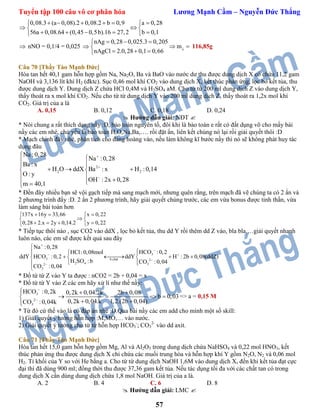 Tuyển tập 100 câu vô cơ phân hóa Lương Mạnh Cầm – Nguyễn Đức Thắng
57
0,08.3 (a 0,08).2 0,08.2 b 0,9 a 0,28
56a 0,08.64 (0,45 0,5b).16 27,2 b 0,1
      
  
     
 nNO = 0,1/4 = 0,025 
nAg 0,28 0,025.3 0,205
m
nAgCl 2.0,28 0,1 0,66 
  
 
  
116,85g
Câu 70 [Thầy Tào Mạnh Đức]
Hòa tan hết 40,1 gam hỗn hợp gồm Na, Na2O, Ba và BaO vào nước dư thu được dung dịch X có chứa 11,2 gam
NaOH và 3,136 lít khí H2 (đktc). Sục 0,46 mol khí CO2 vào dung dịch X, kết thúc phản ứng, lọc bỏ kết tủa, thu
được dung dịch Y. Dung dịch Z chứa HCl 0,4M và H2SO4 aM. Cho từ từ 200 ml dung dịch Z vào dung dịch Y,
thấy thoát ra x mol khí CO2. Nếu cho từ từ dung dịch Y vào 200 ml dung dịch Z, thấy thoát ra 1,2x mol khí
CO2. Giá trị của a là
A. 0,15 B. 0,12 C. 0,18 D. 0,24
 Hướng dẫn giải: NĐT 
* Nói chung a rất thích dạng nầy :D, bảo toàn nguyên tố, đôi khi là bảo toàn e rất có đất dụng võ cho mấy bài
nầy các em nhé, chủ yếu là bảo toàn H,O,Na,Ba,…. rồi đặt ẩn, liên kết chúng nó lại rồi giải quyết thôi :D
* Mạch chính đây nhé, phân tích cho đàng hoàng vào, nếu làm không kĩ bước nầy thì nó sẽ không phát huy tác
dụng đâu
2
2 2
Na :0,28
Na :0,28
Ba : x
H O ddX Ba : x H :0,14
O: y
OH : 2x 0,28
m 40,1



  
   
   
* Đến đây nhiều bạn sẽ vội gạch tiếp mà sang mạch mới, nhưng quên rằng, trên mạch đã vẽ chúng ta có 2 ẩn và
2 phương trình đấy :D. 2 ẩn 2 phương trình, hãy giải quyết chúng trước, các em vừa bonus được tinh thần, vừa
làm sáng bài toán hơn
137x 16y 33,66 x 0,22
0,28 2.x 2y 0,14.2 y 0,22
   
 
    
* Tiếp tục thôi nào , sục CO2 vào ddX , lọc bỏ kết tủa, thu dd Y rồi thêm dd Z vào, bla bla,…giải quyết nhanh
luôn nào, các em sẽ được kết quả sau đây
3
3 b.chat 2
2 4 32
3
Na :0,28
HCO :0,2HCl:0,08mol
ddY HCO :0,2 ddY H : 2b 0,08(ddZ)
H SO : b CO :0,04
CO :0,04


 



  
     
 

* Đổ từ từ Z vào Y ta được : nCO2 = 2b + 0,04 = x
* Đổ từ từ Y vào Z các em hãy xử lí như thế nầy:
3
2
3
HCO :0,2k 0,2k 0,04.2k 2b 0,08
b 0,03
0,2k 0,04.k 1,2.(2b 0,04)CO :0,04k


  
   
 
=> a = 0,15 M
* Từ đó cứ thế vào là có đáp án nhé :D.Qua bài nầy các em add cho mình một số skill:
1) Giải quyết ý tưởng hỗn hợp :M,MO,… vào nước.
2) Giải quyết ý tưởng cho từ từ hỗn hợp HCO3
-
; CO3
2-
vào dd axit.
Câu 71 [Thầy Tào Mạnh Đức]
Hòa tan hết 15,0 gam hỗn hợp gồm Mg, Al và Al2O3 trong dung dịch chứa NaHSO4 và 0,22 mol HNO3, kết
thúc phản ứng thu được dung dịch X chỉ chứa các muối trung hòa và hỗn hợp khí Y gồm N2O, N2 và 0,06 mol
H2. Tỉ khối của Y so với He bằng a. Cho từ từ dung dịch NaOH 1,6M vào dung dịch X, đến khi kết tủa đạt cực
đại thì đã dùng 900 ml; đồng thời thu được 37,36 gam kết tủa. Nếu tác dụng tối đa với các chất tan có trong
dung dịch X cần dùng dung dịch chứa 1,8 mol NaOH. Giá trị của a là.
A. 2 B. 4 C. 6 D. 8
 Hướng dẫn giải: LMC 
 