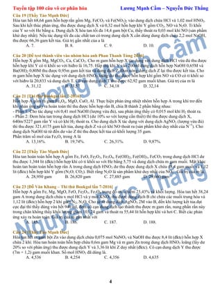 Tuyển tập 100 câu vô cơ phân hóa Lương Mạnh Cầm – Nguyễn Đức Thắng
4
Câu 19 [Thầy Tào Mạnh Đức]
Hòa tan hết 68,64 gam hỗn hợp rắn gồm Mg, FeCO3 và Fe(NO3)2 vào dung dịch chứa HCl và 1,02 mol HNO3.
Sau khi kết thúc phản ứng, thu được dung dịch X và 0,32 mol hỗn hợp khí Y gồm CO2, NO và N2O. Tỉ khối
của Y so với He bằng a. Dung dịch X hòa tan tối đa 14,4 gam bột Cu, thấy thoát ra 0,03 mol khí NO (sản phấm
khử duy nhất). Nếu tác dụng tối đa các chất tan có trong dung dịch X cần dùng dung dịch chứa 2,2 mol NaOH,
thu được 66,36 gam kết tủa. Giá trị gần nhất của a là
A. 7. B. 8. C. 9. D. 10.
Câu 20 [Đề test thành viên vào nhóm hóa anh Phan Thanh Tùng 2016]
Hỗn hợp X gồm Mg, MgCO3, Ca, CaCO3. Cho m gam hỗn hợp X tác dụng với dung dịch HCl vừa đủ thu được
hỗn hợp khí Y có tỉ khối so với hiđro là 16,75. Hấp thụ khí Y vào 200ml dung dịch hỗn hợp NaOH 0,65M và
Ba(OH)2 0,80M thu được 0,95m gam kết tủa và dung dịch Z. Đun nóng dung dịch Z lại thu được kết tủa. Cho
m gam hỗn hợp X tác dụng với dung dịch HNO3 loãng dư thu được hỗn hợp khí gồm NO và CO có tỉ khối so
với hiđro là 20,833 và dung dịch T. Cô cạn dung dịch T thu được 62,92 gam muối khan. Giá trị của m là
A. 31,12 B. 33,57 C. 34,18 D. 32,14
Câu 21 [Thi thử Bookgol lần 7-2016]
Hỗn hợp A gồm m gam FexOy, MgO, CuO, Al. Thực hiện phản ứng nhiệt nhôm hỗn hợp A trong khí trơ đến
khi phản ứng xảy ra hoàn toàn thì thu được hỗn hợp rắn B, chia B thành 2 phần bằng nhau:
- Phần 1: Cho tác dụng với 0,41 mol NaOH (lượng vừa đủ), sau phản ứng thấy có 0,015 mol khí H2 thoát ra.
- Phần 2: Đem hòa tan trong dung dịch HCl (dư 10% so với lượng cần thiết) thì thu được dung dịch X,
640m/5227 gam rắn Y và có khí H2 thoát ra. Cho dung dịch X tác dụng với dung dịch AgNO3 (lượng vừa đủ)
thì thu được 321,4175 gam kết tủa, dung dịch Z và có khí NO thoát ra (sản phẩm khử duy nhất của N+5
). Cho
dung dịch NaOH từ từ đến dư vào Z thì thu được kết tủa có khối lượng 35 gam.
Phần trăm số mol của FexOy trong A là
A. 13,16%. B. 19,74%. C. 26,31%. D. 9,87%.
Câu 22 [Thầy Tào Mạnh Đức]
Hòa tan hoàn toàn hỗn hợp A gồm Fe, FeO, Fe2O3, Fe3O4, Fe(OH)2, Fe(OH)3, FeCO3 trong dung dịch HCl dư
thu được 1,344 lít (đktc) hỗn hợp khí có tỉ khối so với He bằng 5,75 và dung dịch chứa m gam muối. Mặt khác
hoàn tan hoàn toàn hỗn hợp rắn A trong dung dịch HNO3 dư thu được dung dịch X chứa 48,4 gam muối và 1,12
lít (đktc) hỗn hợp khí Y gồm (N2O; CO2). Biết rằng N2O là sản phẩm khử duy nhất của NO3
-
. Giá trị của m là.
A. 28,950 gam B. 26,820 gam C. 27,885 gam D. 29,660 gam
Câu 23 [Đỗ Văn Khang – Thi thử Bookgol lần 7-2016]
Hỗn hợp A gồm Fe, Mg, MgO, FeO, Fe2O3, Fe3O4 trong đó oxi chiếm 23,43% về khối lượng. Hòa tan hết 38,24
gam A trong dung dịch chứa x mol HCl và y mol KNO3 thu được dung dịch B chỉ chứa các muối trung hòa và
1,12 lít (đktc) hỗn hợp 2 khí gồm N2, N2O. Cho từ từ dung dịch AgNO3 2M vào B, đến khi lượng kết tủa đạt
cực đại thì thấy dùng vừa hết 940 ml, đem cô cạn dung dịch tạo thành thu được m gam rắn, nung phần rắn này
trong chân không thấy khối lượng giảm 103,24 gam và thoát ra 55,44 lít hỗn hợp khí và hơi C. Biết các phản
ứng xảy ra hoàn toàn. Giá trị của m gần nhất với
A. 185. B. 186. C. 187. D. 188.
Câu 24 [Thầy Tào Mạnh Đức]
Hòa tan hết m gam bột Zn vào dung dịch chứa 0,075 mol NaNO3 và NaOH thu được 8,4 lít (đktc) hỗn hợp X
chứa 2 khí. Hòa tan hoàn toàn hỗn hợp chứa 0,6m gam Mg và m gam Zn trong dung dịch HNO3 loãng (lấy dư
20% so với phản ứng) thu được dung dịch Y và 3,36 lít khí Z duy nhất (đktc). Cô cạn dung dịch Y thu được
(7m + 1,2) gam muối khan. Số mol HNO3 đã dùng là.
A. 4,536 B. 4,254 C. 4,356 D. 4,635
 