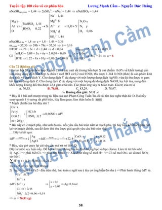 Tuyển tập 100 câu vô cơ phân hóa Lương Mạnh Cầm – Nguyễn Đức Thắng
58
nNaOHtạo max = 1,44  2nSO4
2-
– nNa+
= 1,44  nNaHSO4 = 1,44
2
2
4 3
2 2
3
24
2
4
Na 1,44
Mg b N O xMg b
NaHSO 1,44
Al c X Al c H O Y N y
HNO 0,22
O H 0,06NH d
SO 1,44







 
  
      
  
 


nNaOHtối đa = 1,8  c = 1,8 – 1,44 = 0,36
m max = 37,36  58b + 78c = 37,36  b = 0,16
BTĐT  2b + 3c + d = 1,44  d = 0,04 mhhbđ = 15  nO = 0,09
Có
2 x 0,06
y 0,03BTE 1,22 8x 10y 0,0
nH O = 0,09 + 5x + 6y + 3.
6.2 0,04.8
0,04 = 0,69  
 
     
 MY = 24  a = 6
Câu 72 [Không rõ]
Hòa tan hết 20 gam hỗn hợp X gồm Cu và các oxit sắt (trong hỗn hợp X oxi chiếm 16,8% về khối lượng) cần
vừa đúng dung dịch hỗn hợp A chứa b mol HCl và 0,2 mol HNO3 thu được 1,344 lít NO (đktc) là sản phẩm khử
duy nhất và dung dịch Y. Cho dung dịch Y tác dụng với một lượng dung dịch AgNO3 vừa đủ thu được m gam
kết tủa và dung dịch Z. Cho dung dịch Z tác dụng với một lượng dư dung dịch NaOH, lọc kết tủa, nung đến
khối lượng không đổi thu được 22,4 gam chất rắn. Các phản ứng xảy ra hoàn toàn. Giá trị của m là
A. 70,33. B. 76,81. C. 83,29. D. 78,97.
 Hướng dẫn giải: NĐT 
* Đây là 1 bài anh mượn trong tài liệu của anh Phạm Công Tuấn Tú, ôi cái tên đọc nghe thật đã :D. Bài nầy
xoay quanh 1 ý tưởng rất phổ biến, hãy làm quen, làm thân luôn đi :))))))
* Mạch chính của bài đây nhỉ ?
3
Cu : x
HCl: bFe: y
0,06NO ddY
HNO :0,2O:0,21
m 20(g)



   

 
* Bài nầy có 2 mạch phụ, như anh đã nói, nếu yêu cầu bài toán nằm ở mạch phụ, thì hãy liên kết mạch phụ còn
lại với mạch chính, sau đó đem thứ thu được giải quyết yêu cầu bài toán nhé!
….Đây là kết quả:
o
3AgNO NaOH t
2 3
CuO: xAg x 0,12
ddY ddZ 22,4
Fe O :0,5yAgCl y 0,16
 
        
 
* Đấy, vậy giờ quay lại cái yêu cầu mà xử nó thôi :D
Đây là bước suy luận nầy. Đề hỏi kết tủa, chúng ta cần định lượng bạc và bạc clorua. Làm từ từ thôi nhé.
1) AgCl => phải biết Cl- => phải tìm b thôi => Xác định tổng số mol H+ <= Có số mol Oxi, có số mol NO (
xử thôi )
H b 0,2 0,06.4 0,21.2
b 0,46 AgCl:0,46mol

   
  

2) Ag => nghĩ tới Fe2+ đầu tiên nhé, bảo toàn e nghĩ sau ( tùy cơ ứng biến đó nha ) =>Phải banh thằng ddY ra.
2
2
3
3
Cu :0,12
Fe : x
x 0,1
ddY Fe : y Ag :0,1mol
y 0,06
Cl : b 0,46
NO :0,2 0,06 0,14









  
 
  
=> m = 76,81 (g)
 