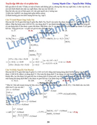 Tuyển tập 100 câu vô cơ phân hóa Lương Mạnh Cầm – Nguyễn Đức Thắng
59
Kết quả đã rõ rồi nhé ! Ở đây có một số bước anh không ghi ra, nhưng hãy thử suy nghĩ nhé, vì như vậy thì các
em mới hình thành nên nếp suy nghĩ được, hãy tạo các liên kết. :)
Qua bài nầy các em sẽ làm quen với việc giải quyết các ý tưởng sau:
1) Khi cho AgNO3 vào dung dịch gồm nhiều cation
2) Định hướng giải tìm khối lượng kết tủa Ag, AgCl.
Câu 73 [Anh Phạm Công Tuấn Tú]
Hòa tan hết 18,38 gam hỗn hợp X gồm Ba, BaO, Na, Na2O vào nước thu được dung dịch Y và 0,896 lit khí H2
(đktc). Hấp thụ hoàn toàn 4,48 lit CO2 vào dung dịch Y, tạo thành dung dịch Z và m gam kết tủa. Đun nóng để
cô cạn dung dịch Z thu được a gam rắn khan. Mặt khác, cho Y vào dung dịch Al2(SO4)3 dư tạo thành 31,62 gam
kết tủa. Tổng giá trị (m + a) gần với giá trị nào nhất sau đây?
A. 27. B. 26. C. 30. D. 28.
 Hướng dẫn giải: LMC 
2 2
3 3
3
2 4 3
4
3
2 2
2
H O CO 0,2
0,04H
NaBa x
Ba(OH) x
18,38g Na y Y BaCO 2x y 0,2 CO
NaOH y
O z HCO
Al (SO )
BaSO x
2x y
Al(OH)
3







      
 
 


 

137x 23y 16z 18,38 x 0,1
x 0,5y z 0,04 y 0,12
233x 26.(2a b) 31,62 z 0,12
    
 
      
     
m 0,1.197 19,7
m a
a 0,12.53 6,36
 
   
 
26,06
Câu 74 [Thầy Nguyễn Văn Duyên]
Hòa tan hết 8,72 gam hỗn hợp X gồm Cr, CrO và Cr2O3 bằng một lượng dung dịch H2SO4 loãng vừa đủ thu
được 1,568 lít H2 (đktc) và dung dịch Y. Cho toàn bộ dung dịch Y tác dụng với một lượng dư dung dịch NaOH,
khuấy đều, lọc thu được 8,6 gam kết tủa và dung dịch Z trong suốt, sục khí Cl2 dư vào dung dịch Z, rồi lại thêm
một lượng dư dung dịch BaCl2 thu được m gam kết tủa. Các phản ứng xảy ra hoàn toàn, giá trị của m là
A. 10,12. B. 5,06. C. 42,34. D. 47,40.
 Hướng dẫn giải: NĐT 
* Đây là 1 bài anh mượn trong tài liệu của a Phạm Công Tuấn Tú ( tên đọc rất đã :D ), 1 bài đánh sâu vào tính
chất của Cr các em nhé !
2
NaOHdu3
2 4 2 2
2 3 2
4
2
Cr : x 0,07mol
Cr :0,1mol
CrO : y
H SO 0,07molH ddY Cr 0,1molCr(OH)
Cr O : z
SO
m 8,72(g)
Cr 0,07 y 0,1 y 0,03mol
*KLhh 8,72 z 0,02mol







    
 
 
    
  

2 2
2
3
Cl BaCl3 4
4
2
4
Cr :0,1mol
BaCrO Cr 0,04mol
ddY Cr :0,04mol
BaSO :0,16mol
0,1.2 0,04.3
SO : 0,16mol
2






  
  
 
 

=> m = 47,4g
 