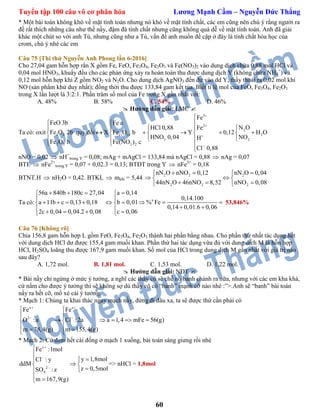 Tuyển tập 100 câu vô cơ phân hóa Lương Mạnh Cầm – Nguyễn Đức Thắng
60
* Một bài toán không khó về mặt tính toán nhưng nó khó về mặt tính chất, các em cũng nên chú ý rằng người ra
đề rất thích những câu như thế nầy, đậm đà tính chất nhưng cũng không quá dễ về mặt tính toán. Anh đã giải
khác một chút so với anh Tú, nhưng cũng như a Tú, vấn đề anh muốn đề cập ở đây là tính chất hóa học của
crom, chú ý nhé các em
Câu 75 [Thi thử Nguyễn Anh Phong lần 6-2016]
Cho 27,04 gam hỗn hợp rắn X gồm Fe, FeO, Fe3O4, Fe2O3 và Fe(NO3)2 vào dung dịch chứa 0,88 mol HCl và
0,04 mol HNO3, khuấy đều cho các phản ứng xảy ra hoàn toàn thu được dung dịch Y (không chứa NH4
+
) và
0,12 mol hỗn hợp khí Z gồm NO2 và N2O. Cho dung dịch AgNO3 đến dư vào dd Y, thấy thoát ra 0,02 mol khí
NO (sản phẩm khử duy nhất); đồng thời thu được 133,84 gam kết tủa. Biết tỉ lệ mol của FeO, Fe3O4, Fe2O3
trong X lần lượt là 3:2:1. Phần trăm số mol của Fe trong X gần nhất với:
A. 48% B. 58% C. 54% D. 46%
 Hướng dẫn giải: LMC 
Ta có: oxit 3 4
2 3
FeO 3b
Fe O 2b
Fe O b





quy đổi
3
2
2
11 14 2
3 2
3 2
Fe
Fe a
N OHCl 0,88 Fe
X Fe O b Y 0,12 H O
HNO 0,04 NOH
Fe(NO ) c
Cl 0,88





 
 
       
  
 

nNO = 0,02  nH+
trong Y = 0,08; mAg + mAgCl = 133,84 mà nAgCl = 0,88  nAg = 0,07
BTE  nFe2+
trong Y = 0,07 + 0,02.3 = 0,13; BTĐT trong Y  nFe3+
= 0,18
BTNT.H  nH2O = 0,42. BTKL  mkhí = 5,44
2 2 2
2 2 2
nN O nNO 0,12 nN O 0,04
44nN O 46nNO 8,52 nNO 0,08
   
  
   
Ta có: n
56a 840b 180c 27,04 a 0,14
0,14.100
a 11b c 0,13 0,18 b 0,01 % Fe
0,14 0,01.6 0,06
2c 0,04 0,04.2 0,08 c 0,06
    
 
         
      
53,846%
Câu 76 [Không rõ]
Chia 156,8 gam hỗn hợp L gồm FeO, Fe3O4, Fe2O3 thành hai phần bằng nhau. Cho phần thứ nhất tác dụng hết
với dung dịch HCl dư được 155,4 gam muối khan. Phần thứ hai tác dụng vừa đủ với dung dịch M là hỗn hợp
HCl, H2SO4 loãng thu được 167,9 gam muối khan. Số mol của HCl trong dung dịch M gần nhất với giá trị nào
sau đây?
A. 1,72 mol. B. 1,81 mol. C. 1,53 mol. D. 1,22 mol.
 Hướng dẫn giải: NĐT 
* Bài nầy chỉ ngừng ở mức ý tưởng, a nghĩ các thầy cô sẽ chế nó banh chành ra nữa, nhưng với các em kha khá,
cứ nắm cho được ý tưởng thì sẽ không sợ dù thầy cô có “banh” mạnh cỡ nào nhé :”>.Anh sẽ “banh” bài toán
nầy ra hết cỡ, mổ xẻ cái ý tưởng.
* Mạch 1: Chúng ta khai thác ngay mạch nầy, đừng đi đâu xa, ta sẽ được thứ cần phải có
x x
2
Fe Fe
O :a Cl : 2a a 1,4 mFe 56(g)
m 78,4(g) m 155,4(g)
 
 
 
 
     
  
 
* Mạch 2: Cứ đem hết cái đống ở mạch 1 xuống, bài toán sáng giưng rồi nhé
x
2
4
Fe :1mol
y 1,8molCl : y
ddM
z 0,5molSO : z
m 167,9(g)






 

 
=> nHCl = 1,8mol
 