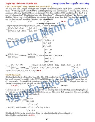 Tuyển tập 100 câu vô cơ phân hóa Lương Mạnh Cầm – Nguyễn Đức Thắng
61
Câu 77 [Lâm Mạnh Cường – Thi thử BeeClass lần 1-2017]
Đốt cháy hoàn toàn 3,68 gam hỗn hợp C và S trong O2 vừa đủ thu được hỗn hợp X gồm CO2 và SO2. Dẫn X từ
từ qua 100 ml dung dịch Y chứa NaOH và KOH đến phản ứng hoàn toàn thu được V1 ml dung dịch Z chứa m1
gam muối. Cho dung dịch Ba(OH)2 dư vào dung dịch Z thì thấy xuất hiện 38,83 gam kết tủa. Nếu dẫn X từ từ
qua 160 ml dung dịch Y đến phản ứng hoàn toàn thì thu được V2 ml dung dịch T, cô cạn T thu được m2 gam
rắn khan. Biết m2 – m1 = 8,82 và khi trộn 6V1 ml dung dịch Z với V2 ml dung dịch T thì dung dịch sau phản
ứng chỉ chứa các muối trung hòa. Giá trị m1 + m2 gần nhất với
A. 51. B. 52 C. 53. D. 54.
 Hướng dẫn giải: LMC 
Trong thí nghiệm cho dung dịch Ba(OH)2 vào Z vì Ba(OH)2 dư nên kết tủa tối đa
2
2
CO 0,12mol12nC 32nS 3,68 nC 0,12
X
197nC 217nS 38,83 nS 0,07 SO 0,07mol
    
    
    
2
1
2 2
3
2
3
Na a
K b
CO 0,12mol NaOH a
X 100ml Y V ml Z H 0,38 a b
SO 0,07mol KOH b
CO 0,12
SO 0,07








  
     
 



2
2
2 2
3
2
3
Na 1,6a
K 1,6b
CO 0,12mol NaOH1,6a
X 160ml Y V ml T OH 1,6a 1,6b 0,38
SO 0,07mol KOH1,6b
CO 0,12
SO 0,07








  
     
 



Ta có:
2 1
trong Z trong T
m m 8,82 0,6a.23 0,6b.39 0,38.18 28,2a 28,2b 8,82 a 0,25
6nH nOH 6.(0,38 a b) 1,6a 1,6b 0,38 b 0,1 
        
   
       
Vậy m1 = 22,48; m2 = 31,3  m1 + m2 = 53,78
Câu 78 [Không rõ]
Hỗn hợp X gồm Fe và một kim loại khác. Cho thêm 0,32 gam kim loại Cu vào 2,08 gam hỗn hợp X thu được
hỗn hợp Y trong đó kim loại Cu chiếm 53,33% về khối lượng. Lấy dung dịch 1/2 hỗn hợp Y cho tác dụng với
425 gam AgNO3 1,7%, sau khi các phản ứng xảy ra hoàn toàn, thu được dung dịch Z. Nồng độ phần trăm của
Fe(NO3)2 trong dung dịch Z gần nhất với giá trị nào sau đây?
A. 0,3%. B. 0,8%. C. 0,2%. D. 0,4%.
 Hướng dẫn giải: NĐT 
* Cái mẹo nầy hơi cũ rồi, nhưng thông minh “tí” thì các em cũng nhận ra rồi. Hỗn hợp X của chúng ta gồm Cu
và Fe các em nhỉ ? Mặt khác từ phần trăm khối lượng sau khi thêm vào ta định lượng được 2 tên nhóc trong hỗn
hợp đó rồi, xem ra đây là 1 bài toán thuận :D.
*Phân tích thì ta đc :
2 3
3 3
3
2
nCu 0,02 Fe:0,011
hhY hhY
nFe 0,02 Cu :0,012
Fe :7,5.10
Y AgNO :0,0425 ddZ Fe : 2,5.10 Ag :0,0425
Cu :0,01
 
 

 
 
 


   


Đến đây dễ rồi, hãy tự đáp án nhé, đừng để sai vào giây phút nầy nhé (còn Ag nữa đó) =.=
Nồng độ phần trăm Fe(NO3)2 = 0,32%
 
