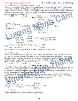 Tuyển tập 100 câu vô cơ phân hóa Lương Mạnh Cầm – Nguyễn Đức Thắng
62
Câu 79 [Thi thử THPT chuyên Vĩnh Phúc lần 1 - 2016]
Trộn 10,17 gam hỗn hợp X gồm Fe(NO3)2 và Al với 4,64 gam FeCO3 được hỗn hợp Y. Cho Y vào lượng vừa
đủ dung dịch chứa 0,56 mol KHSO4 được dung dịch Z chứa 83,41 gam muối sunfat trung hòa và m gam hỗn
hợp khí T trong đó có chứa 0,01 mol H2. Thêm NaOH vào Z đến khi toàn bộ muối sắt chuyển hết thành hiđroxit
và ngừng khí thoát ra thì cần 0,57 mol NaOH, lọc kết tủa nung trong không khí đến khối lượng không đổi thu
được 11,5 gam chất rắn. Giá trị m là
A. 2,52. B. 3,22. C. 2,70. D. 3,42.
 Hướng dẫn giải: LMC 
3
2
3 2 2
2
4 23
3
4
2
4
K 0,56
Fe CO 0,04
Fe(NO ) a
X10,17g Fe H 0,01
Y KHSO 0,56 Z:83,41g H OAl b
NAl b
FeCO 0,04
ONH
SO 0,56









  
  
     
  
  


3
2 3
22
2 34
3
4
o
2O ,t
K 0,56
Fe(OH)
Fe O 0,5a 0,02Na 0,57
Z 0,57 NaOH Fe(OH) 11,5g
Al O 0,5b 0,005SO 0,56
Al(OH)
Al(OH) 0,01





 
 
     
 


Ta có:
160.(0,5a 0,02) 102.(0,5b 0,005) 11, a 0,04
180a 27b 10,17 b 0 1
5
,1
 
 
  
   
 
mmuối = 83,41  nNH4
+
= 0,02. BTNT.H  nH2O = 0,23. BTKL  mkhí = 3,42
Câu 80 [Không rõ]
Hòa tan hoàn toàn 29,64 gam hỗn hợp X gồm Cu, Fe, ZnO và một oxit sắt bằng lượng vừa đủ V lít dung dịch
HCl 2aM và H2SO4 aM thu được 0,896 lít khí H2 (đktc) và dung dịch Y chứa m gam chất tan. Cho từ từ dung
dịch BaCl2 đến khi kết tủa cực đại thì dừng lại, cho tiếp AgNO3 dư vào, sau phản ứng thu được 212,1 gam kết
tủa. Mặt khác cho cùng lượng X trên tác dụng với dung dịch HNO3 đặc nóng lấy dư thu được 8,96 lít NO2
(đktc). Giá trị của m gần nhất với giá trị nào sau đây?
A. 56. B. 60. C. 62. D. 58.
 Hướng dẫn giải: NĐT 
* Đây là 1 ví dụ cấp cao cho định luật bảo toàn e. Các em sẽ gặp rất nhiều dạng toán như thế này trong năm học
nên hãy làm quen đi nhé, ý tưởng bài nầy rất hay, khâu tính toán đơn giản, thuộc vào tuýp mà người ra đề thi
đại học rất thích. Thường thì họ sẽ dựa vào cái khung nầy và đưa ra 1 cạm bẫy để kết thúc bài toán,, các em có
thể thấy mô hình làm việc nầy ở câu 100 mà anh đã trích từ đề thi.
* Cũng như các bài toán khác, các em cứ khái quát nó lên, đưa về các mạch rõ ràng rồi từ đó lập luận thôi.
*Dễ thấy đây là mạch chính của bài toán sau khi phân tích. Các em cứ phân tích, nếu không còn dữ kiện chúng
ta sẽ đi tiếp, đừng bỏ qua bước cơ bản nầy nhé, không tốn nhiều thời gian đâu.
2 2
2 2
2 4 2
4
Cu
Cu ;Fe ;...Fe
HCl: 2x
hhX Zn 0,04H ddY Cl : 2x H O.
H SO : x
O SO : x
m 29,64(g)
 



 
 
     
 


*Chúng ta có 2 mạch phụ, cứ tiếp tục phân tích mạch tiếp theo
 