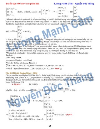 Tuyển tập 100 câu vô cơ phân hóa Lương Mạnh Cầm – Nguyễn Đức Thắng
63
3
2 2 4
22 2
Ag
2 4 2
2
4
3
FeBaSO : x
Cu ;Fe ;...
CuCu ;Fe ;... AgCl: 4x
Cl : 2x BaCl BaSO : x(mol) dd ddT
Ag :a ZnCl : 4x
SO : x
m 212,1(g) NO


 
 





    
       
  
   
* Ở mạch nầy anh đã phân tích rõ trên sơ đồ, chúng ta có dữ kiện khối lượng, nhìn vào đó, chỉ cần có Ag thì giá
trị x sẽ tìm được,mà x tìm được thì ta được tổng số mol H+ ,từ đó ta tìm được oxi, tìm được hết chơn luôn==.
Ta nhìn lại mạch chính, không thể liên kết được, vậy hãy sang mạch tiếp theo, 90% cái mối bài toán nằm ở đó
3
3
2
HNO
22
3
Fe
Cu
hhX 0,4NO
Zn
NO







 



* “Các gì thế này ?” … “Tôi không cần cái nầy”…Vâng anh đồng cảm với những câu nói như thế nầy, với các
em học giởi đã nắm ý tưởng của bài thì a không đề cập, còn các bạn kha khá, anh cần các em sự bình tĩnh, và
liên kết 3 mạch nầy với nhau, anh sẽ làm chuyện nầy với các em.
* Chúng ta thấy rằng từ hh X đến ddT, các nguyên tố cần 1 lượng e làm nhiệm vụ trao đổi để đạt được trạng
thái dd như vậy. Mặt khác, ta thấy trạng thái của ddT và dd sau khi cho X tác dụng với HNO3 giống nhau, đó
chính là dấu hiệu để ta bảo toàn e. Hãy chú ý nhé, đây là ý tưởng rất thường bị khai thác :D.
* Như anh đã nói, ta cần 1 lượng e làm nhiệm vụ nầy, vậy lượng e nầy ở mạch 2 sẽ bằng với 2 mạch trên
Ta sẽ có:
2 22.nH nAg nNO
nAg 0,32mol x 0,22mol.
 
   
* Tới đây thì bầu trời thoáng đãng rồi :)
H 4x 0,88 nO 0,4mol mKloai 29,64 0,4.16 23,24
       
=> GIÁ TRỊ m cần tìm là m= 23,24 + 2.0,22.35,5 + 0,22.96 = 59,98 (g)
Câu 81 [Thi thử Bookgol lần 4 - 2016]
Cho m gam hỗn hợp H gồm NaHCO3, Fe2O3, ZnO, MgCO3 tác dụng vừa đủ với dung dịch H2SO4 24,5%, thu
được dung dịch X chứa m + 37,24 gam muối và 193,08g H2O và có khí CO2 thoát ra. Dung dịch X tác dụng với
dung dịch BaCl2 dư thì xuất hiện 139,8g kết tủa. Biết phân tử khối trung bình của H bằng 94,96. Phần trăm khối
lượng Fe2O3 trong H là
A. 26,96% B. 24,88% C. 27,58% D. 34,12%
nBaSO4 = 0,6 = nH2SO4  mddH2SO4 = 181,2  nH2Otạo thành
193,08 181,2
18

  0,66
33
2 3 2
2 4 2 2
2
3 2
4
Na a
NaHCO a
Fe 2b
Fe O b
m(g) H SO 0,6 m 37,42(g) Zn c H O CO
ZnO c
Mg d
MgCO d
SO 0,6








 
     
 
 


m
2 3
a 3b c d 0,66 a 0,12
a 6b 2c 2d 0,6.2 b 0,08
% Fe O
37,24 0,6.96 61a 48b 16c 60d c 0,2
84a 160b 81c 84d 94,96.(a b c d) d 0,1
     
      
    
      
         
26,96%
 