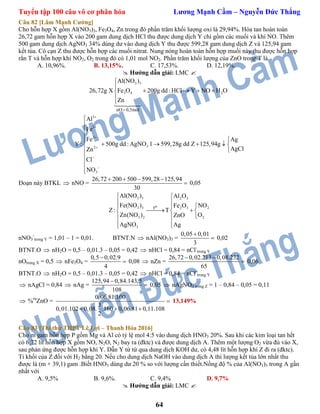 Tuyển tập 100 câu vô cơ phân hóa Lương Mạnh Cầm – Nguyễn Đức Thắng
64
Câu 82 [Lâm Mạnh Cường]
Cho hỗn hợp X gồm Al(NO3)3, Fe3O4, Zn trong đó phần trăm khối lượng oxi là 29,94%. Hòa tan hoàn toàn
26,72 gam hỗn hợp X vào 200 gam dung dịch HCl thu được dung dịch Y chỉ gồm các muối và khí NO. Thêm
500 gam dung dịch AgNO3 34% dùng dư vào dung dịch Y thu được 599,28 gam dung dịch Z và 125,94 gam
kết tủa. Cô cạn Z thu được hỗn hợp các muối nitrat. Nung nóng hoàn toàn hỗn hợp muối này thu được hỗn hợp
rắn T và hỗn hợp khí NO2, O2 trong đó có 1,01 mol NO2. Phần trăm khối lượng của ZnO trong T là
A. 10,96%. B. 13,15%. C. 17,53%. D. 12,19%.
 Hướng dẫn giải: LMC 
3 3
3 4 2
nO 0,5mol
Al(NO )
26,72g X Fe O 200g dd : HCl Y NO H O
Zn



   


3
3
2
32
3
Al
Fe
Fe Ag
Y : 500g dd : AgNO 1 599,28g dd Z 125,94g
AgClZn
Cl
NO











    




Đoạn này BTKL  nNO =
26,72 200 500 599,28 125,94
30
   
 0,05
3 3 2 3
3 3 22 3
3 2 2
3
ot
Al(NO ) Al O
Fe(NO ) NOFe O
Z: T
Zn(NO ) OZnO
AgNO Ag
 
 
 
   
 
 
nNO3
-
trong Y = 1,01 – 1 = 0,01. BTNT.N  nAl(NO3)3 =
0,05 0,01
3

 0,02
BTNT.O  nH2O = 0,5 – 0,01.3 – 0,05 = 0,42  nHCl = 0,84 = nCl-
trong Y
nOtrong X = 0,5  nFe3O4 =
0,5 0,02.9
4

 0,08  nZn =
26,72 0,02.213 0,08.232
65
 
 0,06
BTNT.O  nH2O = 0,5 – 0,01.3 – 0,05 = 0,42  nHCl = 0,84 = nCl-
trong Y
 nAgCl = 0,84  nAg =
125,94 0,84.143,5
108

 0,05  nAgNO3 trong Z = 1 – 0,84 – 0,05 = 0,11
 %m
ZnO =
0,06.81.100
3
0,01.102 0,08. .160 0,06.81 0,11.108
2

  
13,149%
Câu 83 [Thi thử THPT Lê Lợi – Thanh Hóa 2016]
Cho m gam hỗn hợp P gồm Mg và Al có tỷ lệ mol 4:5 vào dung dịch HNO3 20%. Sau khi các kim loại tan hết
có 6,72 lít hỗn hợp X gồm NO, N2O, N2 bay ra (đktc) và được dung dịch A. Thêm một lượng O2 vừa đủ vào X,
sau phản ứng được hỗn hợp khí Y. Dẫn Y từ từ qua dung dịch KOH dư, có 4,48 lít hỗn hợp khí Z đi ra (đktc).
Tỉ khối của Z đối với H2 bằng 20. Nếu cho dung dịch NaOH vào dung dịch A thì lượng kết tủa lớn nhất thu
được là (m + 39,1) gam .Biết HNO3 dùng dư 20 % so với lượng cần thiết.Nồng độ % của Al(NO3)3 trong A gần
nhất với
A. 9,5% B. 9,6%. C. 9,4% D. 9,7%
 Hướng dẫn giải: LMC 
 