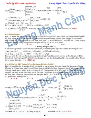 Tuyển tập 100 câu vô cơ phân hóa Lương Mạnh Cầm – Nguyễn Đức Thắng
65
mg P 2
3 2
2
3 2 O
3 2 2 2
4 3
2 2
3
Mg(NO ) 4a
NONO
Al(NO ) 5aMg 4a
HNO A H O 0,3X N O Z N O
Z 0,2Al 5a NH NO
N N
HNO


   
        
   
 
2 2 2
2 2 2
nN O nN 0,2 nN O 0,15
nNO 0,1
44nN O 28nN 0,2.40 nN 0,05
   
    
   
 17.(4a.2 + 5a.3) = 39,1  a = 0,1
BTE  nNH4
+
= 0,0375 BTNT.N  nHNO3 pư = 2,875
 mddHNO3 =
2,875.63.100
20 /1,2
 1086,75g BTKL  mddA = 1098,85g  C%Al(NO3)3 = 9,692%
Câu 84 [Không rõ]
Cho 158,4 gam hỗn hợp X gồm MgO, Zn(NO3)2,Mg(NO3)2,Al2O3,ZnO trong 1 bình kín không chứa không khí
rồi nung bình ở nhiệt độ cao để phản ứng xảy ra hoàn toàn,khối lượng chất rắn giảm 54 gam so với ban đầu.
Cho chất rắn này tác dụng với HNO3 thu được dung dịch Y. Cho NaOH dư vào Y được kết tủa Z. Nung Z ngoài
không khí tới khối lượng không đổi được m gam chất rắn.Giá trị của m có thể là :
A. 112,4. B. 110. C. 118,4. D. 115,2.
 Hướng dẫn giải: NĐT 
* Nếu không giải được, các em nên học lại bản chất, vì nó không khó, mạch bài toán tuy dài nhưng rất “vụn”.
* Bản chất : nung H NaOH nung
oxit nitrat oxit muoi oxithhX hh ddY hh

     
Ta dễ dàng có phép tính : m = 158,4 - 54 + 0,5.16 = 112,4(g)
Bạn nào ra tới đây mà xem đáp án thì đóng tập lại và “đập” vào đầu mình 1 cái, đọc lại đề, chúng ta có 2 kim
loại có tính chất “ngộ nghĩnh” và NaOH dư, vâng cái bẫy quá tầm thường,hãy chú ý các em nhé :),đừng để mất
0,2 vì những lí do nầy. => m < 112,4 (g)
Câu 85 [Thi thử THPT chuyên Nguyễn Quang Diêu lần 3-2016]
Đốt 5,58 gam hỗn hợp A gồm Fe và một kim loại R có hóa trị không đổi trong không khí, thu được 6,78 gam
hỗn hợp X. Hòa tan hoàn toàn X trong 750 ml dung dịch HNO3 0,4M thì thu được 0,336 lít hỗn hợp khí NO và
N2O (có tỉ khối hơi so với H2 là 16,4) và dung dịch Y (không chứa NH4
+
). Nếu cho 5,58 gam hỗn hợp A tác
dụng hết với dung dịch H2SO4 loãng, dư thì thu được 2,016 lít khí. Các thể tích khí đo ở đktc. Cho dung dịch Y
tác dụng hoàn toàn với V ml dung dịch hỗn hợp gồm NaOH 1M và KOH 1,5M, sau phản ứng thấy xuất hiện
4,2 gam kết tủa. Giá trị của V là
A. 152,8. B. 112,8. C. 124,0. D. 146,0.
 Hướng dẫn giải: LMC 
3
n
2 3
2
3
2 4 2
o
H SO O
t
Fe
Fe a
R NO 0,012Fe a
0,09 H 5,58g A 6,78g R b HNO Y
N O 0,003R b H
O 0,075
NO






  
       
  
 

56a Rb 5,58 a 0,03
R 65 (Zn)R
3a bn 0,012.3 0,003.8 0,075.2 bn 0,12 32,5
n 2n
2a bn 0,09.2 Rb 3,9
   
 
           
    
3 3
3OH
3 2
2
3
Fe(NO ) 0,03
Fe(OH) 0,03 nOH 0,182
Y Zn(NO ) 0,06 4,2g
Zn(OH) 0,01 nOH 0,382
HNO 0,072




 
     
 

Với nOH-
= 0,182  V = 72,8 (không có đáp án) Với nOH-
= 0,382  V = 152,8
 