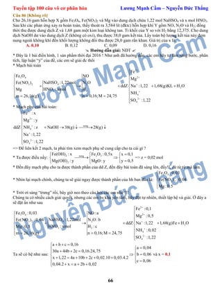 Tuyển tập 100 câu vô cơ phân hóa Lương Mạnh Cầm – Nguyễn Đức Thắng
66
Câu 86 [Không rõ]
Cho 26,16 gam hỗn hợp X gồm Fe3O4, Fe(NO3)2 và Mg vào dung dịch chứa 1,22 mol NaHSO4 và x mol HNO3.
Sau khi các phản ứng xảy ra hoàn toàn, thấy thoát ra 3,584 lít (đktc) hỗn hợp khí Y gồm NO, N2O và H2; đồng
thời thu được dung dịch Z và 1,68 gam một kim loại không tan. Tỉ khối của Y so với H2 bằng 12,375. Cho dung
dịch NaOH dư vào dung dịch Z (không có oxi), thu được 38,0 gam kết tủa. Lấy toàn bộ lượng kết tủa này đem
nung ngoài không khí đến khối lượng không đổi thu được 28,0 gam rắn khan. Giá trị của x là.
A. 0,10 B. 0,12 C. 0,09 D. 0,16
 Hướng dẫn giải: NĐT 
* Đây là 1 bài điển hình, 1 sản phẩm thời đại 2016 ! Như anh đã hướng dẫn, các em hãy tự làm từng bước, phân
tích, lập luận “ý” của đề, các em sẽ giải đc thôi
* Mạch bài toán
2
23 4
4 23 2
2
3 2
4
2
4
Fe
Fe O NO
Mg
NaHSO :1,22mol N OFe(NO )
ddZ Na :1,22 1,68(g)KL H O
HNO : xmol HMg
NH
n 0,16;M 24,75m 26,16(g)
SO :1,22








 
     
 
  


* Mạch phụ của bài toán:
2
2
nung
4
2
4
Fe : x
Mg : y
ddZ NH : z NaOH 38(g) 28(g)
Na :1,22
SO :1,22









    




=> Để liên kết 2 mạch, ta phải tìm xem mạch phụ sẽ cung cấp cho ta cái gì ?
* Ta được điều nầy:
2 2 3nung
2
Fe(OH) : x Fe O :0,5x x 0,1
Mg(OH) : y y 0,5MgO: y
  
   

=> z = 0,02 mol
* Đến đây mạch phụ cho ta được thành phần của dd Z, đến đây bài toán đã sáng lên, đấy!!, cứ từ từ mà làm.
* Nhìn lại mạch chính, chúng ta sẽ giải ngay được thành phần của hh ban đầu là:
3 4
3 2
Fe O :0,03
Fe(NO ) :0,04
Mg :0,5





* Trời ơi sáng “trưng” rồi, bây giờ neo theo câu hỏi các em nhé !!!
Chúng ta có nhiều cách giải quyết, nhưng các em hs khá yên tâm, hãy đặt tự nhiên, thiết lập hệ và giải. Ở đây a
sẽ đặt ẩn như sau
2
23 4
4 23 2
2
3 2
4
2
4
Fe :0,1
Fe O :0,03 NO:a
Mg :0,5
NaHSO :1,22mol N O: bFe(NO ) :0,04
ddZ Na :1,22 1,68(g)Fe H O
HNO : xmol H :cMg :0,5
NH :0,02
n 0,16;M 24,75m 26,16(g)
SO :1,22








 
     
 
  


Ta sẽ có hệ như sau:
a b c 0,16
a 0,04
30a 44b 2c 0,16.24,75
b 0,06
x 1,22 4a 10b 2c 0,02.10 0,03.4.2
c 0,06
0,04.2 x a 2b 0,02
  
    
  
           
và x = 0,1
 