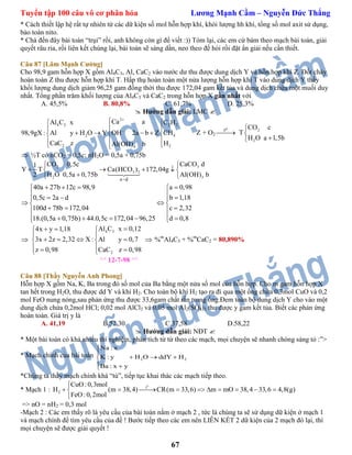 Tuyển tập 100 câu vô cơ phân hóa Lương Mạnh Cầm – Nguyễn Đức Thắng
67
* Cách thiết lập hệ rất tự nhiên từ các dữ kiện số mol hỗn hợp khí, khói lượng hh khí, tổng số mol axit sử dụng,
bảo toàn nito.
* Chà đến đây bài toán “trụi” rồi, anh không còn gì để viết :)) Tóm lại, các em cứ bám theo mạch bài toán, giải
quyết râu ria, rồi liên kết chúng lại, bài toán sẽ sáng dần, neo theo đề hỏi rồi đặt ẩn giải nếu cần thiết.
Câu 87 [Lâm Mạnh Cường]
Cho 98,9 gam hỗn hợp X gồm Al4C3, Al, CaC2 vào nước dư thu được dung dịch Y và hỗn hợp khí Z. Đốt cháy
hoàn toàn Z thu được hỗn hợp khí T. Hấp thụ hoàn toàn một nửa lượng hỗn hợp khí T vào dung dịch Y thấy
khối lượng dung dịch giảm 96,25 gam đồng thời thu được 172,04 gam kết tủa và dung dịch chứa một muối duy
nhất. Tổng phần trăm khối lượng của Al4C3 và CaC2 trong hỗn hợp X gần nhất với
A. 45,5% B. 80,8% C. 61,7% D. 25,3%
 Hướng dẫn giải: LMC 
2
4 3 2 2
2 4
2 24
Ca aAl C x C H
98,9gX : Al y H O Y OH 2a b Z CH
CaC z HAl(OH) b



 
 
     
  
 
Z + O2
ot

2
2
CO c
H O a 1,5b
T




 ½T có nCO2 = 0,5c; nH2O = 0,5a + 0,75b
3
3
2
32
2
a d
CaCO d1
Y T Ca(HCO ) 1
CO 0,5c
H O 0,5a 0,7
72,04g
Al(OH) b2 5b


 

  
 
40a 27b 12c 98,9 a 0,98
0,5c 2a d b 1,18
100d 78b 172,04 c 2,32
18.(0,5a 0,75b) 44.0,5c 172,04 96,25 d 0,8
    
    
  
   
      

4 3
2
Al C x 0,124x y 1,18
3x 2z 2,32 X : Al y 0,7
z 0,98 CaC z 0,98
  
 
    
   
 %m
Al4C3 + %m
CaC2 = 80,890%
^^ 12-7-98 ^^
Câu 88 [Thầy Nguyễn Anh Phong]
Hỗn hợp X gồm Na, K, Ba trong đó số mol của Ba bằng một nửa số mol của hỗn hợp. Cho m gam hỗn hợp X
tan hết trong H2O, thu được dd Y và khí H2. Cho toàn bộ khí H2 tạo ra đi qua một ống chứa 0,3mol CuO và 0,2
mol FeO nung nóng,sau phản ứng thu được 33,6gam chất rắn trong ống.Đem toàn bộ dung dịch Y cho vào một
dung dịch chứa 0,2mol HCl; 0,02 mol AlCl3 và 0,05 mol Al2(SO4)3 thu được y gam kết tủa. Biết các phản ứng
hoàn toàn. Giá trị y là
A. 41,19 B.52,30 C.37,58 D.58,22
 Hướng dẫn giải: NĐT 
* Một bài toán có khá nhiều thí nghiệm, phân tích từ từ theo các mạch, mọi chuyện sẽ nhanh chóng sáng tỏ :”>
* Mạch chính của bài toán 2 2
Na : x
K : y H O ddY H
Ba : x y


  
 
*Chúng ta thấy mạch chính khá “tù”, tiếp tục khai thác các mạch tiếp theo.
* Mạch 1 :
o
t
2
CuO :0,3mol
H (m 38,4) CR(m 33,6) m mO 38,4 33,6 4,8(g)
FeO :0,2mol

         

=> nO = nH2 = 0,3 mol
-Mạch 2 : Các em thấy rõ là yêu cầu của bài toán nằm ở mạch 2 , tức là chúng ta sẽ sử dụng dữ kiện ở mạch 1
và mạch chính để tìm yêu cầu của đề ! Bước tiếp theo các em nên LIÊN KẾT 2 dữ kiện của 2 mạch đó lại, thì
mọi chuyện sẽ được giải quyết !
 
