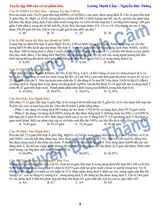 Tuyển tập 100 câu vô cơ phân hóa Lương Mạnh Cầm – Nguyễn Đức Thắng
5
Câu 25 [THPT Lê Quý Đôn – Quảng Trị lần 3-2016]
Hòa tan hoàn toàn 216,55 gam hỗn hợp KHSO4 và Fe(NO3)3 vào nước được dung dịch X. Cho m gam hỗn hợp
Y gồm Mg, Al, MgO và Al2O3 (trong đó oxi chiếm 64/205 về khối lượng) tan hết vào X, sau khi các phản ứng
kết thúc thu được dung dịch Z chỉ chứa muối trung hòa và 2,016 lít hỗn hợp khí T có tổng khối lượng 1,84 gam
gồm 5 khí (đktc), trong đó về thể tích H2, N2O, NO2 lần lượt chiếm 4/9, 1/9 và 1/9. Cho BaCl2 dư vào Z thu
được 356,49 gam kết tủa. Giá trị của m gần giá trị nào nhất sau đây?
A. 40. B. 35. C. 20. D. 30.
Câu 26 [Đề luyện thi Hóa học BookGol 2015]
Trong ống sứ chứa hỗn hợp X gồm MgO, Fe3O4, CuO có khối lượng 62,8 gam. Nung nóng ống sứ, rồi cho
luồng khí CO đến dư đi qua thu được hỗn hợp Y. Toàn bộ Y hòa tan hết trong dung dịch chứa NaNO3 và HCl
thu được 500 ml dung dịch Z chứa 5 muối clorua có khối lượng 149 gam và 11,2 lít khí NO thoát ra (sản phẩm
khử duy nhất; đktc). Cho dung dịch Ba(OH)2 dư vào dung dịch Z, lọc lấy kết tủa, nung ngoài không khí đến
khối lượng không đổi được 64,0 gam rắn. Nồng độ mol/l của muối FeCl2 có trong dung dịch Z là.
A. 0,5M B. 0,2M C. 0,3M D. 0,4M
Câu 27 [Thầy Tào Mạnh Đức]
Nhiệt phân hỗn hợp X gồm KMnO4, KClO3, Ca(ClO3)2, CaCl2 và KCl (tổng số mol clo chứa trong CaCl2 và
KCl gấp 1,5 lần tổng số mol clo chứa trong KClO3 và Ca(ClO3)2) sau một thời gian thu được m gam O2 và (m +
23,34) gam chất rắn Y. Hòa tan hoàn toàn chất rắn Y cần đùng 0,76 mol HCl thu được 5,824 lít khí Cl2 (đktc)
và dung dịch Z. Dung dịch Z tác dụng với dung dịch AgNO3 vừa đủ thu được 63,14 gam kết tủa và dung dịch T
chứa 40,32 gam hỗn hợp muối. Thành phần phần trăm khối lượng của KMnO4 trong hỗn hợp X là
A. 43,44%. B. 48,87%. C. 38,01%. D. 32,58%.
Câu 28 [Thầy Tào Mạnh Đức]
Đốt cháy 37,12 gam hỗn hợp A gồm Mg và Fe trong 8,96 lít hỗn hợp khí X gồm O2 và O3 thu được hỗn hợp rắn
B gồm các oxit và kim loại còn dư. Chia rắn B thành 2 phần bằng nhau:
- Phần 1: tác dụng với dung dịch HCl loãng dư thu được 1,792 lít H2 và dung dịch chứa 59,74 gam muối.
- Phần 2: tác dụng với dung dịch HNO3 loãng dư thu được dung dịch Y (không chứa ion NH4
+
) và 0,896 lít
hỗn hợp khí Z gồm N2O và NO. Biết rằng tỉ khối của Z so với X bằng 0,8375. Cô cạn dung dịch Y thu được x
gam muối khan. Biết các phản ứng xảy ra với hiệu suất đều đạt 100%, các khí đều đo ở đktc. Giá trị của x là.
A. 76,84 gam B. 91,10 gam C. 75,34 gam D. 92,48 gam
Câu 29 [Thầy Tào Mạnh Đức]
Hòa tan hết 17,6 gam hỗn hợp X gồm Mg, MgCO3 và FeCO3 trong dung dịch chứa 1,12 mol NaHSO4 và 0,16
mol HNO3, sau khi kết thúc phản ứng, thấy thoát ra hỗn hợp khí Y gồm CO2, N2O và 0,08 mol H2; đồng thời
thu được dung dịch Z chỉ chứa các muối. Tỉ khối của Y so với He bằng 6,8. Cho dung dịch NaOH đến dư vào
dung dịch Z, lấy kết tủa nung ngoài không khí đến khối lượng phân đổi thu được 22,8 gam rắn khan. Phần trăm
khối lượng của Mg đơn chất trong hỗn hợp X là.
A. 64,09% B. 62,73% C. 66,82% D. 65,45%
Câu 30 [Thầy Hoàng Văn Chung – Bến Tre]
Hỗn hợp X gồm Na2SO3, CuO, CuCO3. Hoà tan m gam hỗn hợp X trong dung dịch hỗn hợp HCl 1M và H2SO4
0,5M vừa đủ thu được dung dịch Y chứa m+8,475 gam chất tan gồm muối clorua và sunfat trung hoà; 5,6 lít
hỗn hợp khí (đktc) có tỉ khối so với hiđro là 27,6. Điện phân dung dịch Y điện cực trơ, màng ngăn xốp đến khi
lượng Cu2+
còn lại bằng 6% lượng Cu2+
trong dung dịch Y thì dừng lại thu được dung dịch Z. Cho 0,14m gam
Fe vào dung dịch Z đến khi phản ứng kết thúc thu được m1 gam chất rắn. Giá trị của m1 gần nhất với?
A. 4,6 B. 4,7 C. 4,9 D. 4,8
 