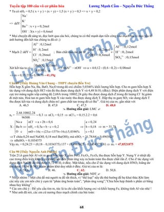 Tuyển tập 100 câu vô cơ phân hóa Lương Mạnh Cầm – Nguyễn Đức Thắng
68
* Ta có nH2 = 0,5.( x + y ) + (x + y) = 1,5 (x + y ) = 0,3 => x + y = 0,2
=> 2
Na
K
ddY
Ba : x y 0,2mol
OH :3(x y) 0,6mol








 
  
* Mọi chuyện đã sáng tỏ, đọc lướt qua câu hỏi, chúng ta có thể mạnh dạn tiến công vào mạch hai vì mọi yếu tố
ảnh hưởng đến kết tủa chúng ta đã có ;)
* Mạch 2:
3
2
4
Al :0,12mol
H :0,2mol
ddY
Cl :0,26mol
SO :0,15mol







 



; Bản chất của các pứ là:
3
2
2
4
Al : 0,12mol
Ba : 0,2mol
H : 0,2mol
OH : 0,6mol
SO : 0,15mol






 
 
 

Xét kết tủa ta có :
4 3
3
BaSO :0,15mol
;a 4nAl nOH a 4.0,12 (0,6 0,2) 0,08mol
Al(OH) :a
 
      

m 0,15.233 0,08.78   41,19g
Câu 89 [Thầy Hoàng Văn Chung – THPT chuyên Bến Tre]
Hỗn hợp X gồm Na, Ba, BaO, Na2O trong đó oxi chiếm 5,0346% khối lượng hỗn hợp. Cho m gam hỗn hợp X
tác dụng với dung dịch HCl vừa đủ thu được dung dịch Y và 4,48 lít H2 (đktc). Điện phân dung dịch Y với điện
cực trơ màng ngăn xốp cường độ 2,68A trong 10802,24 giây thu được dung dịch Z trong đó lượng Cl–
bị giảm
đi một nửa. Hoà tan m gam hỗn hợp X vào nước thu được dung dịch T. Hấp thụ m gam SO2 vào dung dịch T
thu được kết tủa và dung dịch chứa m1 gam chất tan trong đó có Ba2+
. Giá trị của m1 gần nhát với
A. 46,5 B. 47,0 C. 47,5 D. 48,0
 Hướng dẫn giải: LMC 
ne =
2,68.10802,24
0,3
96500
  nCl2 = 0,15  nCl-
Y = 0,15.2.2 = 0,6
2
Na a nCl a 2b 0,6 a 0,24
X : Ba b nH 0,5a b c 0,2 b 0,18
O c c 0,1mO 16c (23a 137b 16c).5,0346%

     
 
        
       
 m = 31,78
T chứa 0,24 mol NaOH; 0,18 mol Ba(OH)2 mà nSO2 = 31,78/64 = 0,4965625
 nBaSO3 = 0,1034375
Vậy m1 = 0,24.23 + (0,18 – 0,1034375).137 + (0,4965625 – 0,1034375).81 m1 = 47,8521875
Câu 90 [Thầy Nguyễn Anh Phong]
Trộn 21,6 gam bột Al với m gam hỗn hợp X gồm FeO, Fe2O3, Fe3O4 thu được hỗn hợp Y. Nung Y ở nhiệt độ
cao trong điều kiện không có không khí đến phản ứng xảy ra hoàn toàn thu được chất rắn Z. Cho Z tác dụng với
dung dịch NaOH dư thu được 6,72 lít H2 ở đktc. Mặt khác, nếu cho Z tác dụng với dung dịch HNO3 loãng dư
thu được 19,04 lít NO là sản phẩm khử duy nhất ở đktc. Giá trị của m là:
A. 58,6. B. 46. C. 62. D. 50,8.
 Hướng dẫn giải: NĐT 
* Nhiệt nhôm ? Một chủ đề mà người ra đề rất thích, vì “thể loại” nầy đủ thứ hướng để họ khai thác.Khi làm
các nầy các em nên chú ý cụm từ “phản ứng hoàn toàn”, “phản ứng xong”,”Chia hỗn hợp thành x phần có bằng
nhau hay không”.
* Các em chú ý : Đề yêu cầu tìm m, tức là ta chỉ cần khối lượng oxi và khối lượng Fe, không tính Al vào nhé !
* Như anh đã nói, các em cứ nương theo mạch chính của bài toán:
 