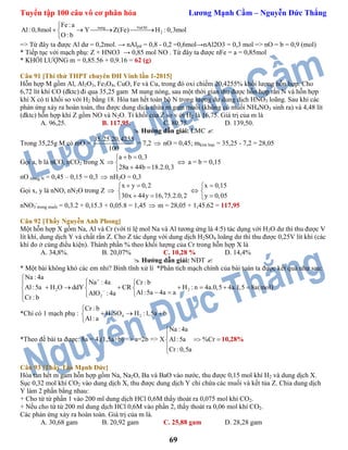 Tuyển tập 100 câu vô cơ phân hóa Lương Mạnh Cầm – Nguyễn Đức Thắng
69
nung NaOH
2
Fe:a
Al:0,8mol Y Z(Fe) H :0,3mol
O : b

   

=> Từ đây ta được Al dư = 0,2mol. → nAlpứ = 0,8 - 0,2 =0,6mol→nAl2O3 = 0,3 mol => nO = b = 0,9 (mol)
* Tiếp tục với mạch phụ: Z + HNO3 → 0,85 mol NO . Từ đây ta được nFe = a = 0,85mol
* KHỐI LƯỢNG m = 0,85.56 + 0,9.16 = 62 (g)
Câu 91 [Thi thử THPT chuyên ĐH Vinh lần 1-2015]
Hỗn hợp M gồm Al, Al2O3, Fe3O4, CuO, Fe và Cu, trong đó oxi chiếm 20,4255% khối lượng hỗn hợp. Cho
6,72 lít khí CO (đktc) đi qua 35,25 gam M nung nóng, sau một thời gian thu được hỗn hợp rắn N và hỗn hợp
khí X có tỉ khối so với H2 bằng 18. Hòa tan hết toàn bộ N trong lượng dư dung dịch HNO3 loãng. Sau khi các
phản ứng xảy ra hoàn toàn, thu được dung dịch chứa m gam muối (không có muối NH4NO3 sinh ra) và 4,48 lít
(đktc) hỗn hợp khí Z gồm NO và N2O. Tỉ khối của Z so v ới H2 là 16,75. Giá trị của m là
A. 96,25. B. 117,95. C. 80,75. D. 139,50.
 Hướng dẫn giải: LMC 
Trong 35,25g M có mO =
35,25.20,4255
100
= 7,2  nO = 0,45; mkim loại = 35,25 - 7,2 = 28,05
Gọi a, b là nCO, nCO2 trong X
a b 0,3
28a 44b 18.2.0,3
 






 a = b = 0,15
nO trong N = 0,45 – 0,15 = 0,3  nH2O = 0,3
Gọi x, y là nNO, nN2O trong Z 
x y 0,2
30x 44y 16,75.2.0,2
 
 




x 0,15
y 0,05





nNO3
-
trong muối = 0,3.2 + 0,15.3 + 0,05.8 = 1,45  m = 28,05 + 1,45.62 = 117,95
Câu 92 [Thầy Nguyễn Anh Phong]
Một hỗn hợp X gồm Na, Al và Cr (với tỉ lệ mol Na và Al tương ứng là 4:5) tác dụng với H2O dư thì thu được V
lít khí, dung dịch Y và chất rắn Z. Cho Z tác dụng với dung dịch H2SO4 loãng dư thì thu được 0,25V lít khí (các
khí đo ở cùng điều kiện). Thành phần % theo khối lượng của Cr trong hỗn hợp X là
A. 34,8%. B. 20,07% C. 10,28 % D. 14,4%
 Hướng dẫn giải: NĐT 
* Một bài không khó các em nhỉ? Bình tĩnh xử lí *Phân tích mạch chính của bài toán ta được kết quả như sau:
2 2
2
Na : 4a
Na : 4a Cr : b
Al:5a H O ddY CR H : n 4a.0,5 4a.1,5 8a(mol)
Al:5a 4a aAlO : 4a
Cr : b



  
        
   

*Chỉ có 1 mạch phụ : 2 4 2
Cr : b
H SO H :1,5a b
Al:a

  

*Theo đề bài ta được: 8a = 4.(1,5a+b) => a=2b => X
Na : 4a
Al:5a %Cr
Cr :0,5a


 


10,28%
Câu 93 [Thầy Tào Mạnh Đức]
Hòa tan hết m gam hỗn hợp gồm Na, Na2O, Ba và BaO vào nước, thu được 0,15 mol khí H2 và dung dịch X.
Sục 0,32 mol khí CO2 vào dung dịch X, thu được dung dịch Y chỉ chứa các muối và kết tủa Z. Chia dung dịch
Y làm 2 phần bằng nhau:
+ Cho từ từ phần 1 vào 200 ml dung dịch HCl 0,6M thấy thoát ra 0,075 mol khí CO2.
+ Nếu cho từ từ 200 ml dung dịch HCl 0,6M vào phần 2, thấy thoát ra 0,06 mol khí CO2.
Các phản ứng xảy ra hoàn toàn. Giá trị của m là.
A. 30,68 gam B. 20,92 gam C. 25,88 gam D. 28,28 gam
 