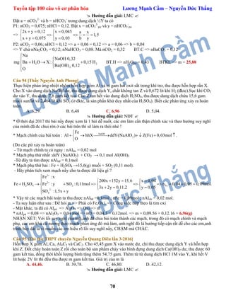 Tuyển tập 100 câu vô cơ phân hóa Lương Mạnh Cầm – Nguyễn Đức Thắng
70
 Hướng dẫn giải: LMC 
Đặt a = nCO3
2-
và b = nHCO3
-
trong dung dịch ½Y ta có
P1: nCO2 = 0,075; nHCl = 0,12. Đặt x = nCO3
2-
pư và y = nHCO3
-
pư
=>
2x y 0,12 x 0,045 a x
1,5
x y 0,075 y 0,03 b y
   
    
   
P2: nCO2 = 0,06; nHCl = 0,12 => a + 0,06 = 0,12 => a = 0,06 => b = 0,04
=> Y chứ nNa2CO3 = 0,12; nNaHCO3 = 0,08. Mà nCO2 = 0,32 BT.C => nBaCO3 = 0,12
2 2
2
Na
NaOH 0,32
mg Ba H O X : 0,15 H
Ba(OH) 0,12
O


   


BT.H => nH2Opư = 0,43 BTKL => m = 25,88
Câu 94 [Thầy Nguyễn Anh Phong]
Thực hiện phản ứng nhiệt nhôm hỗn hợp gồm Al và m gam hai oxit sắt trong khí trơ, thu được hỗn hợp rắn X.
Cho X vào dung dịch NaOH dư, thu được dung dịch Y, chất không tan Z và 0,672 lít khí H2 (đktc).Sục khí CO2
dư vào Y, thu được 7,8 gam kết tủa. Cho Z tan hết vào dung dịch H2SO4, thu được dung dịch chứa 15,6 gam
muối sunfat và 2,464 lít khí SO2 (ở đktc, là sản phẩn khử duy nhất của H2SO4). Biết các phản ứng xảy ra hoàn
toàn.
A. 6,29. B. 6,48 C. 6,96 D. 5,04.
 Hướng dẫn giải: NĐT 
* Ở thời đại 2017 thì bài nầy được xem là 1 bài dễ nuốt, các em làm cẩn thận chính xác và theo hướng suy nghĩ
của mình đã đc chui rèn ở các bài trên thì sẽ làm ra thôi nhé !
* Mạch chính của bài toán : NaOH
2
Fe
Al hhX ddY(NaAlO ) Z(Fe) 0,03mol .
O

      

(Do các pứ xảy ra hoàn toàn)
- Từ mạch chính ta có ngay : nAldư = 0,02 mol
* Mạch phụ thứ nhất :ddY (NaAlO2) + CO2 → 0,1 mol Al(OH)3
-Từ đây ta tìm được nAlbđ = 0,1mol
* Mạch phụ thứ hai : Fe + H2SO4 →15,6(g) muối + SO2 (0,11 mol).
- Hãy phân tích xem mạch nầy cho ta được dữ liệu gì ?
3
2
2 4 2 Fe
2
4
Fe : x
200x 152y 15,6 x 0,04
Fe H SO Fe : y SO :0,11mol n 0,04 0,05 0,09mol.
3x 2y 0,11.2 y 0,05
SO :1,5x y




    
          
   

* Vậy từ các mạch bài toán ta thu được nAlbđ =0,1mol ; nFe = 0,09mol ; nAldư = 0,02 mol.
- Ta suy luận như sau : Đề hỏi m => Phải có Fe,Oxi. => Công việc tiếp theo là tìm oxi
- Mặt khác, ta đã có Alpứ => Al2O3 => Oxi => m
* nAlpứ = 0,08 => nAl2O3 = 0,04 mol => nO = 0,04.3 = 0,12mol. => m = 0,09.56 + 0,12.16 = 6,96(g)
NHẬN XÉT: Với lối suy nghĩ của anh,anh đã chia bài toán thành các mạch, trong đó có mạch chính và mạch
phụ, các em khá cứ nương theo mạch phản ứng đó mà làm, anh nghĩ đó là hướng tiếp cận rất dễ cho các em,anh
trình bày dài là vì muốn các em hiểu rõ lối suy nghĩ nầy, CHẬM mà CHẮC.
Câu 95 [Thi thử THPT chuyên Nguyễn Quang Diêu lần 3-2016]
Hỗn hợp X gồm Al, Ca, Al4C3 và CaC2. Cho 45,45 gam X vào nước dư, chỉ thu được dung dịch Y và hỗn hợp
khí Z. Đốt cháy hoàn toàn Z rồi cho toàn bộ sản phẩm cháy vào bình đựng dung dịch Ca(OH)2 dư, thu được 60
gam kết tủa, đồng thời khối lượng bình tăng thêm 54,75 gam. Thêm từ từ dung dịch HCl 1M vào Y, khi hết V
lít hoặc 2V lít thì đều thu được m gam kết tủa. Giá trị của m là
A. 44,46. B. 39,78. C. 46,80. D. 42,12.
 Hướng dẫn giải: LMC 
 