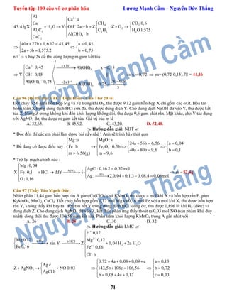 Tuyển tập 100 câu vô cơ phân hóa Lương Mạnh Cầm – Nguyễn Đức Thắng
71
2
4 2
2 2
4 3 2 2 2
4
2
Al
Ca a
Ca CH CO 0,6
45,45gX H O Y OH 2a b Z ; Z O
Al C C H H O1,575
Al(OH) b
CaC





  
        
  

40a 27b 0,6.12 45,45 a 0,45
2a 3b 1,575.2 b 0,75
    
  
   
nH+
= x hay 2x đề thu cùng lượng m gam kết tủa
2
3
4
3
x H
2x H
Ca 0,45 Al(OH) x 0,15
Y OH 0,15 || x 0,72
2x 0,9Al(OH) 0,75
Al(OH) 0,75
3







  

  
 
  
 m= (0,72-0,15).78 = 44,46
Câu 96 [Đề thi thử TTLT Diệu Hiền - Cần Thơ 2016]
Đốt cháy 6,56 gam hỗn hợp Mg và Fe trong khí O2, thu được 9,12 gam hỗn hợp X chỉ gồm các oxit. Hòa tan
hoàn toàn X trong dung dịch HCl vừa đủ, thu được dung dịch Y. Cho dung dịch NaOH dư vào Y, thu được kết
tủa Z. Nung Z trong không khí đến khối lượng không đổi, thu được 9,6 gam chất rắn. Mặt khác, cho Y tác dụng
với AgNO3 dư, thu được m gam kết tủa. Giá trị của m là
A. 32,65. B. 45,92. C. 43,20. D. 52,40.
 Hướng dẫn giải: NĐT 
* Đọc đến thì các em phải làm được bài nầy nhé ! Anh sẽ trình bày thật gọn
* Dễ dàng có được điều nầy : 2 3
Mg :a MgO :a
24a 56b 6,56 a 0,04
Fe : b Fe O :0,5b
40a 80b 9,6 b 0,1
m 6,56(g) m 9,6
 
    
     
      
* Trở lại mạch chính nào :
3AgNO
BTe:
Mg :0,04
AgCl:0,16.2 0,32mol
X Fe:0,1 HCl ddY m
Ag : 2.0,04 0,1.3 0,08.4 0,06mol
O :0,16


      
   

52,4g
Câu 97 [Thầy Tào Mạnh Đức]
Nhiệt phân 11,44 gam hỗn hợp rắn A gồm Ca(ClO3)2 và KMnO4 thu được a mol khí X và hỗn hợp rắn B gồm
K2MnO4, MnO2, CaCl2. Đốt cháy hỗn hợp gồm 0,12 mol Mg và 0,16 mol Fe với a mol khí X, thu được hỗn hợp
rắn Y, không thấy khí bay ra. Hòa tan hết Y trong dung dịch HCl loãng dư, thu được 0,896 lít khí H2 (đktc) và
dung dịch Z. Cho dung dịch AgNO3 dư vào Z, kết thúc phản ứng thấy thoát ra 0,03 mol NO (sản phẩm khử duy
nhất); đồng thời thu được 106,56 gam kết tủa. Phần trăm khối lượng KMnO4 trong A gần nhất với
A. 26 B. 28 C. 30 D. 32
 Hướng dẫn giải: LMC 
2a OMg 0,12
Fe 0,16



rắn Y
2
2 2n
bHCl
H 0,12
Mg 0,12
Z 0,04 H 2a H O
Fe 0,16
Cl b







  



3
0,72 4a 0,08 0,09 c a 0,13
Ag c
Z AgNO NO 0,03 143,5b 108c 106,56 b 0,72
AgCl b
b 0,08 4a 0,12 c 0,03
     
  
         
      
 