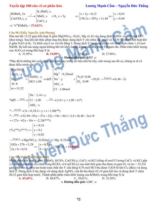 Tuyển tập 100 câu vô cơ phân hóa Lương Mạnh Cầm – Nguyễn Đức Thắng
72
o
2 4
t
2 2
4
2
2
3
K MnO x
2x x 3y 0,13 x 0,01
MnO x O x 3y
y 158.2x 207y 11,44 y 0,04
C
KMnO
Ca(ClO )
aCl y

    
       
    

 %m
KMnO4 = 27,622%
Câu 98 [Thầy Nguyễn Anh Phong]
Hòa tan hết 13,52 gam hỗn hợp X gồm Mg(NO3)2, Al2O3, Mg và Al vào dung dịch NaNO3 và 1,08 mol HCl
(đun nóng). Sau khi kết thức phản ứng thu được dung dịch Y chỉ chứa các muối và 3,136 lít (đktc) hỗn hợp khí
Z gồm N2O và H2. Tỷ khối của Z so với He bằng 5. Dung dịch Y tác dụng tối đa với dung dịch chứa 1,14 mol
NaOH, lấy kết tủa nung ngoài không khí tới khối lượng không đổi thu được 9,6 gam rắn. Phần trăm khối lượng
của Al2O3 có trong hỗn hợp X là
A. 31,95%. B. 15,09% C. 23,96%. D. 27,96%.
 Hướng dẫn giải: NĐT 
*Đây đã là những bài cuối cùng anh trình bày trong tài liệu nhỏ bé nầy, anh mong sau tất cả, chúng ta sẽ có
được điều mình cần.
3
3 2
2
2 3
23 BTngto:H
2
2
4
NaOH BTe:
2
Al : xMg(NO )
Mg :0,24molAl O :a
N O :0,06NaNO : y
Mg ddY Na : y H O : 0,46 2z
H :0,08HCl:1,08
Al: b NH : z
m 13,52 Cl :1,08mol
Na :1,14 y
*ddY Cl :1,08
AlO : x










  
        
  
 
  
 

 


BTe:ddY
BTKL
BTngto:N
3 2
1,14 y 1,08 x(*)
* 3x 0,24.2 y z 1,08(**)
* 52,94 85y 27x 23y 18z 44,1 2,8 (0,46 2z).18
27x 62y 18z 2,24(***)
x 0,16
(*),(**),(***) y 0,1
z 0,02
Mg(NO ) :0,02mol M
   
    
        
    


 
 
  g :0,22mol
2 3
102a 27b 5,28 a 0,02
%Al O
2a b 0,16 b 0,12
   
   
   
15,088%
Câu 99 [Thầy Tào Mạnh Đức]
Nhiệt phân hỗn hợp X gồm KMnO4, KClO3, Ca(ClO3)2, CaCl2 và KCl (tổng số mol Cl trong CaCl2 và KCl gấp
1,5 lần tổng số mol clo chứa trong KClO3 và Ca(ClO3)2) sau một thời gian thu được m gam O2 và (m + 23,34)
gam chất rắn Y. Hòa tan hoàn toàn chất rắn Y cần đùng 0,76 mol HCl thu được 5,824 lít khí Cl2 (đktc) và dung
dịch Z. Dung dịch Z tác dụng với dung dịch AgNO3 vừa đủ thu được 63,14 gam kết tủa và dung dịch T chứa
40,32 gam hỗn hợp muối. Thành phần phần trăm khối lượng của KMnO4 trong hỗn hợp X là
A. 43,44%. B. 48,87%. C. 38,01%. D. 32,58%.
 Hướng dẫn giải: LMC 
 