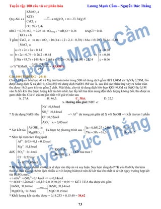 Tuyển tập 100 câu vô cơ phân hóa Lương Mạnh Cầm – Nguyễn Đức Thắng
73
Quy đổi
4
2
2
ot
KMnO a
KCl b
m(g) O m 23,34(g)Y
CaCl c
O1,2b 2,4c



   

 
nHCl = 0,76; nCl2 = 0,26  nOtrong Y = nH2O = 0,38 nAgCl = 0,44
T gồm 2 2
2
KCl a b
CaCl c m mO 16.(4a 1,2 2,4 0,38) 64a 19,2b 38,4c 6,08
MnCl a


         


a b 2c 2a 0,44 a 0,08
b 2c 0,76 0,26.2 0,44 b 0,08
158a 93,7b 149,4c 2.(64a 19,2b 38,4c 6,08) 23,34 c 0,06
     
 
       
         
m
4
0,08.158.100
% KMnO
29,1
   43,436%
Câu 100 [THPTQG – 2016]
Cho 7,65 gam hỗn hợp Al và Mg tan hoàn toàn trong 500 ml dung dịch gồm HCl 1,04M và H2SO4 0,28M, thu
được dung dịch X và khí H2. Cho 850 ml dung dịch NaOH 1M vào X, sau khi các phản ứng xảy ra hoàn toàn
thu được 16,5 gam kết tủa gồm 2 chất. Mặt khác, cho từ từ dung dịch hỗn hợp KOH 0,8M và Ba(OH)2 0,1M
vào X đến khi thu được lượng kết tủa lớn nhất, lọc lấy kết tủa đem nung đến khối lượng không đổi, thu được m
gam chất rắn. Giá trị của m gần nhất với giá trị nào sau
A. 27,4. B. 46,3. C. 38,6. D. 32,3
 Hướng dẫn giải: NĐT 
* X tác dụng NaOH thu
2
4
2
Na :0,85mol
SO :0,14mol
Cl :0,52mol
AlO : x 0,05mol









 
--> Al3+
dư trong pứ giữa dd X với NaOH --> Kết tủa tan 1 phần
* Xét kết tủa
3
2
Al(OH) :a
Mg(OH) :b



Ta được hệ phương trình sau :
(a 0,05).27 24b 7,65 a 0,1
78a 58b 16,5 b 0,15
    
 
   
.
* Nhìn lại một cách tổng quát :
ddX
3
2
2
4
2
Al :0,05 0,1 0,15mol
Mg :0,15mol
KOH :8x
SO :0,14mol
Ba(OH) : x
Cl :0,52mol
H :0,05mol.





  



 



→ Kết tủa max ?
* Để làm bài này nhanh chóng,ta sẽ dựa vào đáp án và suy luận. Suy luận rằng do PTK của BaSO4 lớn kèm
theo số mol không chênh lệch nhiều so với lượng hidroxit nên để kết tủa lớn nhất ta sẽ xét ngay trường hợp kết
tủa BaSO4 max.
 nBa2+
=nSO4
2-
=0,14mol => x=0,14mol
=> nOH-
=1,26mol > 4.0,15+2.0,15+0,05 = 0,95 => KẾT TỦA thu được chỉ gồm
4 4nung
2
BaSO :0,14mol BaSO :0,14mol
Mg(OH) :0,15mol MgO:0,15mol
 
 

* Khối lượng kết tủa thu được = 0,14.233 + 0,15.40 = 38,62
 