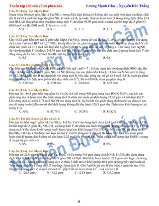 Tuyển tập 100 câu vô cơ phân hóa Lương Mạnh Cầm – Nguyễn Đức Thắng
6
Câu 31 [Thầy Tào Mạnh Đức]
Nung nóng hỗn hợp gồm Mg và Cu(NO3)2 trong điều kiện không có không khí, sau một thời gian thu được chất
rắn X và 0,18 mol hỗn hợp khí gồm NO2 (x mol) và O2 (y mol). Hòa tan hoàn toàn X trong dung dịch chứa 1,14
mol HCl, kết thúc phản ứng thu được dung dịch Y chỉ chứa 59,99 gam muối clorua và hỗn hợp khí Z gồm N2
(0,04 mol) và H2 (0,01 mol). Tỉ lệ của x : y là.
A. 8 : 1 B. 4 : 1 C. 3 : 1 D. 5 : 1
Câu 32 [Thầy Tào Mạnh Đức]
Cho 49,52 gam hỗn hợp rắn X gồm Mg, MgO, Fe(NO3)3 (trong đó oxi chiếm 37,48% về khối lượng) vào dung
dịch chứa 1,64 mol HCl và 0,2 HNO3, khuấy đều cho các phản ứng xảy ra hoàn toàn, thu được dung dịch Y chỉ
chứa các muối và 0,12 mol hỗn hợp khí Z gồm N2O và N2 có tỉ khối so với He bằng a. Cho dung dịch AgNO3
dư vào dung dịch Y thu được 243,98 gam kết tủa. Nếu tác dụng tối đa với các chất tan có trong dung dịch Y cần
dùng dung dịch chứa 1,92 mol NaOH. Giá trị gần nhất của a là.
A. 9,5 B. 9,6 C. 9,7 D. 9,8
Câu 33 [Thi thử BookGol lần 12-2016]
Cho hỗn hợp H gồm FeS2, CuS, Fe3O4, CuO (biết mS : mO = 7 : 13) tác dụng hết với dung dịch HNO3 dư, thu
được 34,84g hỗn hợp khí X gồm NO2 và NO (không còn sản phẩm khử khác); tỉ khối của X đối với He bằng
871/82. Mặt khác, cho H tác dụng hết với dung dịch H2SO4 đặc, nóng dư, thì có 1,14 mol H2SO4 tham gia phản
ứng, thu được khí SO2 (sản phẩm khử duy nhất của S+6
). Số mol HNO3 tham gia phản ứng là
A. 2,28 mol B. 2,00 mol C. 3,04 mol D. 1,92 mol
Câu 34 [Thầy Tào Mạnh Đức]
Hòa tan hết 116,4 gam hỗn hợp gồm Fe, Fe3O4 và CuO trong 900 gam dung dịch HNO3 35,0%, sau khi các
phản ứng xảy ra hoàn toàn thu được dung dịch X chứa các muối có khối lượng 373,0 gam và hỗn hợp khí Y.
Cho dung dịch có chứa 4,75 mol NaOH vào dung dịch X, lọc bỏ kết tủa; phần dung dịch nước lọc đem cô cạn
sau đó nung ở nhiệt độ cao tới khi khối lượng không đổi thu được 320,5 gam rắn. Phần trăm khối lượng oxi có
trong Y là.
A. 30% B. 47,76% C. 19,24% D. 35,82%
Câu 35 [Thi thử BookGol lần 12-2016]
Hòa tan hết hỗn hợp H gồm Al, Fe(NO3)2, FeCO3, CuO vào dung dịch chứa 1,14 mol KHSO4, thu được 5,376
lít hỗn hợp khí X gồm H2, NO, CO2 và dung dịch Y chỉ chứa các muối trung hòa (không chứa ion Fe3+
). Cô cạn
dung dịch Y thu được khối lượng muối khan nặng hơn khối lượng H là 138,46g. Nếu cho 300 ml dung dịch
Ba(OH)2 2M vào Y thì được hỗn hợp kết tủa Z. Biết tỉ khối của X đối với He bằng 97/12 và nếu nhiệt phân
hoàn toàn H trong chân không thì thu được 0,22 mol hỗn hợp hai khí. Phần trăm khối lượng của Fe(OH)2 trong
Z có giá trị gần nhất với
A. 8% B. 6% C. 40% D. 9%
Câu 36 [Thầy Tào Mạnh Đức]
Hòa tan hết 22,8 gam hỗn hợp gồm Fe, Fe3O4 và Cu trong 348 gam dung dịch HNO3 15,75% thu được dung
dịch X và 0,784 lít (đktc) hỗn hợp khí Y gồm NO và N2O. Mặt khác hoàn tan hết 22,8 gam hỗn hợp trên trong
dung dịch HCl loãng thu được dung dịch Z chứa 3 chất tan có khối lượng 40,4 gam (không thấy khí thoát ra).
Trộn dung dịch X và dung dịch Z thu được dung dịch G. Cho AgNO3 dư vào G thu được x gam kết tủa. Biết
rằng trong dung dịch Z số mol cation Cu2+
gấp 2 lần số mol cation Fe3+
. Giá trị của x là.
A. 126,4 gam B. 142,2 gam C. 124,8 gam D. 136,2 gam
 