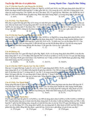 Tuyển tập 100 câu vô cơ phân hóa Lương Mạnh Cầm – Nguyễn Đức Thắng
7
Câu 37 [Thi thử Nguyễn Anh Phong lần 10-2016]
Hòa tan hoàn toàn m gam hỗn hợp X chứa Al, MgCO3 và 0,05 mol Al2O3 vào 200 gam dung dịch chứa HCl và
KNO3 thu được 6,048 lít hỗn hợp khí Y ở đktc gồm NO, H2, CO2 trong đó có 0,1 mol NO và dung dịch Z chỉ
chứa các muối trung hòa. Cho AgNO3 dư vào Z thu được 185,115 gam kết tủa. Mặt khác, cho NaOH dư vào Z
thấy có 1,465 mol NaOH tham gia phản ứng. Phần trăm khối lượng MgCl2 có trong dung dịch Z gần nhất với
A. 4,4% B. 4,8% C. 5,0% D. 5,4%
Câu 38 [Thầy Tào Mạnh Đức]
Đốt cháy m gam hỗn hợp gồm Mg và Fe trong oxi một thời gian thu được (m + 4,16) gam hỗn hợp X chứa các
oxit. Hòa tan hoàn toàn X trong dung dịch HCl vừa đủ thu được dung dịch Y chứa (3m + 1,82) gam muối. Cho
AgNO3 dư vào dung dịch Y thu được (9m + 4,06) gam kết tủa. Mặt khác hòa tan hết 3,75m gam hỗn hợp X
trong dung dịch HNO3 loãng dư thu được dung dịch Z chứa x gam muối. Giá trị của x gần nhất với
A. 160 B. 161 C. 162 D.163
Câu 39 [Thi thử Nguyễn Anh Phong lần 3-2016]
Hòa tan hết 11,54 gam hỗn hợp rắn X gồm Al, Mg, Al(NO3)3 và Mg(NO3)2 trong dung dịch chứa H2SO4 và 0,1
mol NaNO3 (đun nóng nhẹ), kết thúc phản ứng thu được dung dịch Y chỉ chứa các muối sunfat (không chứa
muối amoni) và V lít (đktc) hỗn hợp khí Z gồm NO, N2O và N2. Tỷ khối của Z so với He bằng 99,5/11. Cho
dung dịch NaOH 1,5M vào dung dịch Y đến khi kết tủa cực đại thì đã dùng 480 ml. Lấy kết tủa nung ngoài
không khí đến khi khối lượng không đổi thu được 12,96 gam rắn. Giá trị của V gần nhất với
A. 2,2 B. 2,4 C. 3,2 D. 3,6
Câu 40 [Không rõ]
Hòa tan hoàn toàn 10,1 gam hỗn hợp X gồm Mg, MgO, Al2O3 và Al trong dung dịch chứa HNO3 (vừa đủ) thu
được dung dịch Y và 1,12 lít (đktc) hỗn hợp khí NO và N2O có tỷ khối so với H2 là 16,4. Cô cạn cận thận dung
dịch Y thu được 49,86 gam muối khan. Cho NaOH dư vào Y thấy có 0,83 mol NaOH tham gia phản ứng. Phần
trăm khối lượng của Oxi có trong X là:
A. 39,60% B. 31,68% C. 28,51% D. 38,02%
Câu 41 [Thi thử THPT chuyên Sơn Tây lần 2-2015]
Hòa tan 11,6 gam hỗn hợp A gồm Fe và Cu vào 87,5 gam dung dịch HNO3 50,4%, sau khi kim loại tan hết thu
dược dung dịch X và V lít (đktc) hỗn hợp khí B gồm hai chất khí. Cho 500 ml dung dịch KOH 1M vào dung
dịch X thu được kết tủa Y và dung dịch Z. Lọc lấy Y rồi nung trong không khí đến khối lượng không đổi thu
dược 16,0 gam chất rắn. Cô cạn dung dịch Z được chất rắn T. Nung T đến khối lượng không đổi thu được 41,05
gam chất rắn. Biết các phản ứng xảy ra hoàn toàn. Nồng độ phần trăm của Fe(NO3)3 trong X là
A. 13,56% B. 20,20% C. 40,69% D. 12,20%
Câu 42 [Thầy Tào Mạnh Đức]
Nung nóng hỗn hợp X gồm Al, Fe3O4 và CuO trong khí trơ, đến phản ứng hoàn toàn thu được hỗn hợp rắn Y.
Chia hỗn hợp Y làm 2 phần không bằng nhau. Phần 1 cho vào dung dịch NaOH dư, thấy lượng NaOH phản
ứng là 6,4 gam; đồng thời thoát ra 0,06 mol H2. Phần 2 cho vào dung dịch HCl loãng dư, thấy thoát ra 0,252
mol H2; đồng thời còn lại 3,456 gam kim loại không tan. Phần trăm khối lượng Fe3O4 trong hỗn hợp X là.
A. 53,7% B. 44,8% C. 59,6% D. 47,7%
Câu 43 [Thầy Tào Mạnh Đức]
Cho m gam hỗn hợp rắn gồm Fe và Fe(NO3)2 vào 400 ml dung dịch chứa Cu(NO3)2 0,2M; Fe(NO3)3 0,05M và
HCl. Sau khi phản ứng xảy ra hoàn toàn thu được dung dịch X chỉ chứa 2 chất tan (không chứa ion NH4
+
); hỗn
hợp khí Y gồm hai khí không màu, trong đó có một khí hóa nâu và còn lại 32m/255 gam rắn không tan. Tỉ khối
của Y so với He bằng 19/3. Cho dung dịch AgNO3 dư vào dung dịch X, thấy thoát ra 0,045 mol khí NO (sản
phẩm khử duy nhất); đồng thời thu được x gam kết tủa. Giá trị của x gần đúng với giá trị nào sau đây?
A. 272,0 gam B. 274,0 gam C. 276,0 gam D. 278,0 gam
 