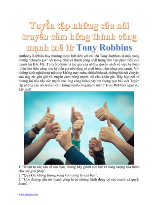 www.manaaz.com
Anthony Robbins hay thường được biết đến với cái tên Tony Robbins là một trong
những “chuyên gia” nổi tiếng nhất và thành công nhất trong lĩnh vực phát triển con
người tại Bắc Mỹ. Tony Robbins là tác giả của những quyển sách về việc tự hoàn
thiện bản thân cũng như là diễn giả nổi tiếng về phát triển tiềm năng con người. Với
những kinh nghiệm từ tuổi thơ không may mắn, nhiều biến cố, những bài nói chuyện
của ông rất gần gũi và truyền cảm hứng mạnh mẽ cho khán giả. Hãy học hỏi từ
những lời nói đầy sức mạnh của ông cùng loinoihay.net thông qua bài viết Tuyển
tập những câu nói truyền cảm hứng thành công mạnh mẽ từ Tony Robbins ngay sau
đây nhé!
1. “Nhận ra các vấn đề của bạn, nhưng hãy giành sức lực và năng lượng của mình
cho các giải pháp”.
2. “Quá khứ không tương xứng với tương lai của bạn”.
3. “Con đường dẫn tới thành công là có những hành động có sức mạnh và quyết
đoán”.
 