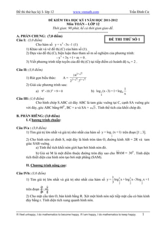 Đề thi thử học kỳ I- lớp 12                   www.vnmath.com                                   Trần Đình Cư

                            ĐỀ KIỂM TRA HỌC KỲ I NĂM HỌC 2011-2012
                                     Môn TOÁN – LỚP 12
                         Thời gian: 90 phút, kể cả thời gian giao đề.
                             -------------------------------------------
A. PHẦN CHUNG: (7,0 điểm)
Câu I: (3,0 điểm)                                                        ĐỀ THI THỬ SỐ 1
             Cho hàm số y = x 3 - 3x - 1 (1)
      1) Khảo sát và vẽ đồ thị (C) của hàm số (1).
      2) Dựa vào đồ thị (C), biện luận theo tham số m số nghiệm của phương trình:
                            - x 3 + 3x +1 + m = 0 .
      3) Viết phương trình tiếp tuyến của đồ thị (C) tại tiếp điểm có hoành độ x0 = 2 .

Câu II: (3,0 điểm)
                                              142+   7
       1) Rút gọn biểu thức:          A=
                                            22+ 7 .71+   7

       2) Giải các phương trình sau:
                                                                                           1
               a) 9x -10.3x + 9 = 0                          b) log 1 (x - 3) = 1+ log 4
                                                                     4                     x
Câu III: (1,0 điểm)
              Cho hình chóp S.ABC có đáy ABC là tam giác vuông tại C, cạnh SA vuông góc
                               0
      với đáy, góc ABC bằng 60 , BC = a và SA = a 3 . Tính thể tích của khối chóp đó.

B. PHẦN RIÊNG: (3,0 điểm)
     I. Chương trình chuẩn:

Câu IVa : (3,0 điểm)
     1) Tìm giá trị lớn nhất và giá trị nhỏ nhất của hàm số y = log 1 (x +1) trên đoạn [1 ; 3].
                                                                              2
       2) Cho hình nón có đỉnh S, mặt đáy là hình tròn tâm O, đường kính AB = 2R và tam
       giác SAB vuông.
             a) Tính thể tích khối nón giới hạn bởi hình nón đó.
                                                                            0
               b) Giả sử M là một điểm thuộc đường tròn đáy sao cho BAM = 30 . Tính diện
       tích thiết diện của hình nón tạo bởi mặt phẳng (SAM).

       II. Chương trình nâng cao:

Câu IVb: (3,0 điểm)
                                                                 1
       1) Tìm giá trị lớn nhất và giá trị nhỏ nhất của hàm số y = log 3 x + log 2 x - 3log 1 x +1
                                                                      1         1
                                                                 3    2         2          2
                   é1   ù
       trên đoạn ê ; 4ú.
                   ê4
                   ë    ú
                        û
       2) Cho mặt cầu tâm O, bán kính bằng R. Xét một hình nón nội tiếp mặt cầu có bán kính
       đáy bằng r. Tính diện tích xung quanh hình nón.



If I feel unhappy, I do mathematics to become happy. If I am happy, I do mathematics to keep happy.   1
 