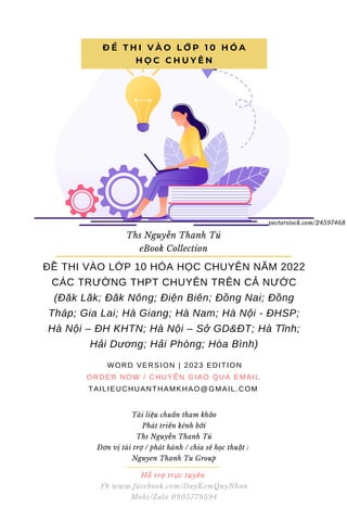 ĐỀ THI VÀO LỚP 10 HÓA HỌC CHUYÊN NĂM 2022
CÁC TRƯỜNG THPT CHUYÊN TRÊN CẢ NƯỚC
(Đăk Lăk; Đăk Nông; Điện Biên; Đồng Nai; Đồng
Tháp; Gia Lai; Hà Giang; Hà Nam; Hà Nội - ĐHSP;
Hà Nội – ĐH KHTN; Hà Nội – Sở GD&ĐT; Hà Tĩnh;
Hải Dương; Hải Phòng; Hòa Bình)
WORD VERSION | 2023 EDITION
ORDER NOW / CHUYỂN GIAO QUA EMAIL
TAILIEUCHUANTHAMKHAO@GMAIL.COM
Đ Ề T H I V À O L Ớ P 1 0 H Ó A
H Ọ C C H U Y Ê N
Ths Nguyễn Thanh Tú
eBook Collection
Hỗ trợ trực tuyến
Fb www.facebook.com/DayKemQuyNhon
Mobi/Zalo 0905779594
vectorstock.com/24597468
Tài liệu chuẩn tham khảo
Phát triển kênh bởi
Ths Nguyễn Thanh Tú
Đơn vị tài trợ / phát hành / chia sẻ học thuật :
Nguyen Thanh Tu Group
 