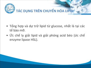 • Tổng hợp và dự trữ lipid từ glucose, nhất là tại các
tế bào mỡ.
• Ức chế ly giải lipid và giải phóng acid béo (ức chế
enzyme lipase HSL).
TÁC DỤNG TRÊN CHUYỂN HÓA LIPID
 