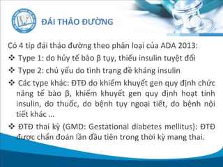 Có 4 típ đái tháo đường theo phân loại của ADA 2013:
 Type 1: do hủy tế bào β tụy, thiếu insulin tuyệt đối
 Type 2: chủ yếu do tình trạng đề kháng insulin
 Các type khác: ĐTĐ do khiếm khuyết gen quy định chức
năng tế bào β, khiếm khuyết gen quy định hoạt tính
insulin, do thuốc, do bệnh tụy ngoại tiết, do bệnh nội
tiết khác …
 ĐTĐ thai kỳ (GMD: Gestational diabetes mellitus): ĐTĐ
được chẩn đoán lần đầu tiên trong thời kỳ mang thai.
ĐÁI THÁO ĐƯỜNG
 