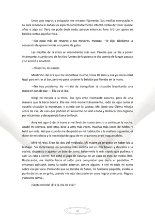 10
Unos ojos negros y avispados me miraron fijamente. Sus mejillas sonrosadas y
su cara redonda le daban un aspecto lamentablemente infantil. Debía de tener quince
años o algo así. Pero no pude decir nada, porque entonces Amy tiró con ganas su
bebida contra aquella chica.
—Un poco más de respeto a tus mayores, mocosa —le dijo, dándome la
sensación de querer iniciar una pelea de gatas.
Las mejillas de la chica se encendieron más aun. Parecía que se iba a poner
interesante, cuando uno de los tíos fuertes de la puerta se dio cuenta de lo que pasaba
y se acercó a nosotros.
—Vosotros, los carnet.
Maldición. No era que me importase mucho, tenía 18 años y esa ya era la edad
legal para entrar al bar, pero no para sostener la bebida que llevaba en la mano.
—No hay problema, tío —traté de tranquilizar la situación levantando una
mano en son de paz—. Ella ya se iba.
Dirigí mi mirada a la chica. Sus ojos eran realmente oscuros, pero de una
manera que la hacía bonita. Ella me miró momentáneamente, rodó los ojos como si
aquella situación la molestase, y asintió con la cabeza. Me lanzó una última mirada
antes de irse, de esas que podrían atravesarme de lado a lado y deshacer mis órganos
por el camino, y desapareció fuera del local.
Amy me agarró de la mano y me llevó de nuevo dentro a continuar la noche.
Acabé mi cerveza, pedí otra, besé a Amy más veces, muchas más veces de hecho, y
bebí aun más. Así que cuando me desperté en mi habitación a la mañana siguiente, el
dolor de mi cabeza y la necesidad de agua de mi organismo eran inaguantables.
Miré el reloj. Eran las dos del mediodía. Mi madre ya se debía de haber ido a
trabajar. Sin molestarme en ponerme más encima salí en mis bóxers y descalzo a la
cocina, dispuesto a agarrar un bote de zumo, bebérmelo lo más rápido que pudiera, y
salir un rato a correr. Me eché el jugo de naranja en un vaso de esos de medio litro.
Bostezando, me deslicé hacia el salón para comprobar que decía el periódico. Y
entonces colisioné, como la noche anterior, contra alguien. Y tiré mi todo mi zumo
sobre esa persona. Pensando que se trataba de Sarah, mi hermana pequeña, estaba a
punto de lanzar un grito, cuando mis ojos descubrieron unos negros y oscuros. Negros
y oscuros como…
¡Santa mierda! ¡Era la cría de ayer!
 