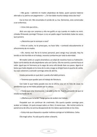 100
—Me gusta —admitió mi madre alejándose de Dylan, quien parecía haberse
aferrado a su pierna con pegamento—. ¿Te han dado mucho trabajo estos dos hoy?
Eso la hizo reír. Me encantaba el sonido de su risa. Demonios, esto comenzaba
a ser enfermizo.
—Unos más que otros…
Alcé una ceja con sorpresa y ella me guiñó un ojo cuando mi madre no miró.
¿Estaba flirteando conmigo? Porque si era así podía seguir haciéndolo todas las veces
que quisiera.
—¿Necesitas que te acerque a casa?
—Vine en coche, no te preocupes, no hace falta —contestó educadamente al
ofrecimiento de mi madre.
—Oh, menos mal. No te lo tomes personal, pero vengo muy cansada. Hoy he
tenido un día horrible en el trabajo, necesito tumbarme por toda la eternidad.
Mi madre soltó un suspiro dramático y se alejó de nosotros hacia su habitación.
Dylan corrió detrás de ella dejándome solo con Carina. Ella me sonrió y caminó hacia el
salón. Igual que mi hermano yo la seguí de cerca allá donde iban sus pasos. Agarró el
bolso que había dejado en la mesa de la sala y luego se dirigió hacia la puerta de salida.
Sus ojos volvieron a coincidir conmigo antes de abrirla.
Estaba pensando en qué decir cuando ella habló primero.
—Tenemos que quedar para el trabajo de literatura.
Con todo lo que había pasado eso era la última cosa en mi lista de cosas no
pendientes que se me había pasado por la cabeza.
—Tienes que estar bromeando —la solté y ella rió. Tuve la sensación de que se
estaba burlando de mí.
—¿Mañana por la tarde? Tengo ganas de acabar ese trabajo.
Parpadeé aun sin continuar de creérmelo. Ella quería quedar conmigo para
acabar un trabajo. Un puto ensayo sobre un libro. A menos que… Me incliné contra la
pared cerca de ella y la sonrisa desapareció de mis labios apareciendo en los míos.
—Estoy más que dispuesto a quedar mañana contigo en la biblioteca. Solos.
Ella tragó saliva. Yo solo quería volver a besarla.
 