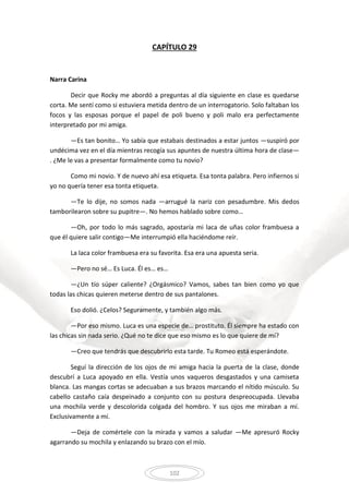 102
CAPÍTULO 29
Narra Carina
Decir que Rocky me abordó a preguntas al día siguiente en clase es quedarse
corta. Me sentí como si estuviera metida dentro de un interrogatorio. Solo faltaban los
focos y las esposas porque el papel de poli bueno y poli malo era perfectamente
interpretado por mi amiga.
—Es tan bonito… Yo sabía que estabais destinados a estar juntos —suspiró por
undécima vez en el día mientras recogía sus apuntes de nuestra última hora de clase—
. ¿Me le vas a presentar formalmente como tu novio?
Como mi novio. Y de nuevo ahí esa etiqueta. Esa tonta palabra. Pero infiernos si
yo no quería tener esa tonta etiqueta.
—Te lo dije, no somos nada —arrugué la nariz con pesadumbre. Mis dedos
tamborilearon sobre su pupitre—. No hemos hablado sobre como…
—Oh, por todo lo más sagrado, apostaría mi laca de uñas color frambuesa a
que él quiere salir contigo—Me interrumpió ella haciéndome reír.
La laca color frambuesa era su favorita. Esa era una apuesta seria.
—Pero no sé… Es Luca. Él es… es…
—¿Un tío súper caliente? ¿Orgásmico? Vamos, sabes tan bien como yo que
todas las chicas quieren meterse dentro de sus pantalones.
Eso dolió. ¿Celos? Seguramente, y también algo más.
—Por eso mismo. Luca es una especie de… prostituto. Él siempre ha estado con
las chicas sin nada serio. ¿Qué no te dice que eso mismo es lo que quiere de mí?
—Creo que tendrás que descubrirlo esta tarde. Tu Romeo está esperándote.
Seguí la dirección de los ojos de mi amiga hacia la puerta de la clase, donde
descubrí a Luca apoyado en ella. Vestía unos vaqueros desgastados y una camiseta
blanca. Las mangas cortas se adecuaban a sus brazos marcando el nítido músculo. Su
cabello castaño caía despeinado a conjunto con su postura despreocupada. Llevaba
una mochila verde y descolorida colgada del hombro. Y sus ojos me miraban a mí.
Exclusivamente a mí.
—Deja de comértele con la mirada y vamos a saludar —Me apresuró Rocky
agarrando su mochila y enlazando su brazo con el mío.
 