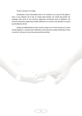 104
Yo iba a asesinar a mi amiga.
¿Empezaba a hacer demasiado calor en el instituto o era solo yo? No podía ni
mirar a Luca después de lo que mi amiga había gritado. ¡En medio del pasillo! Sin
embargo noté como se reía mientras seguíamos caminando hacia la biblioteca. Mi
nivel de situaciones vergonzosas estaba subiendo a un número muy elevado en lo poco
que llevábamos de día.
Estaba aun debatiéndome entre mirarle o seguir con la vista clavada en el suelo
cuando llegamos a la puerta de la biblioteca y dos personas estaban besándose frente
a nosotros. Solo que no eran dos personas desconocidas.
 