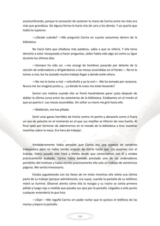 106
acostumbrando, porque la sensación de sostener la mano de Carina entre las mías era
más que grandiosa. De alguna forma la hacía mía de cara a los demás. Y yo quería que
todos lo supieran.
—¿Desde cuándo? —Me preguntó Carina en cuanto estuvimos dentro de la
biblioteca.
No hacía falta que añadiese más palabras, sabía a qué se refería. Y ella tenía
derecho a estar mosqueada y hacer preguntas, Jaden había sido algo así como su ligue
durante los últimos días.
—Siempre ha sido así —me encogí de hombros pasando por delante de la
sección de ordenadores y dirigiéndonos a las mesas escondidas en el fondo—. No te lo
tomes a mal, les ha costado mucho trabajo llegar a donde están ahora.
—No me lo tomo a mal —refunfuñó y yo la creí—. Me ha tomado por sorpresa.
Nunca me los imaginé juntos y… ¿a dónde te crees me estás llevando?
Sonreí con malicia cuando ella se frenó haciéndome parar justo después de
doblar la última curva entre las estanterías de la biblioteca. Estábamos en el rincón al
que yo quería ir. Las mesas escondidas. Sin soltar su mano me giré hacia ella.
—Maldición, me has pillado.
Sentí unas ganas horribles de tirarla contra mi pecho y abrazarla como si fuera
un oso de peluche en el momento en el que sus mejillas se tiñeron de rosa fuerte. Al
final opté por terminar de adentrarnos en el recodo de la biblioteca y tirar nuestras
mochilas sobre la mesa. Era hora de trabajar.
Verdaderamente había pensado que Carina era una especie de cerebrito
trabajadora pero no había tenido ocasión de vivirlo hasta que nos pusimos con el
trabajo. Había pasado solo hora y media desde que comenzamos con él y estaba
prácticamente acabado. Carina había tomado prestado uno de los ordenadores
portátiles del instituto y había escrito prácticamente ella sola un trabajo de veinticinco
páginas. Me sentía innecesario.
Estaba jugueteando con las llaves de mi moto mientras ella releía una última
parte de su trabajo (porque admitámoslo, era suyo), cuando la pantalla de su teléfono
móvil se iluminó. Observé atento cómo ella lo recogía y su rostro se volvía primero
pálido y luego rojo a medida que pasaba sus ojos por la pantalla. Llegados a este punto
cualquier entendería lo que hice.
—¡Oye! —Me regañó Carina sin poder evitar que le quitara el teléfono de las
manos y leyera la pantalla.
 