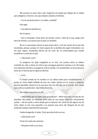 108
Me acerqué un poco más a ella. Enganché mis dedos por debajo de su mejilla
para obligarla a mirarme. Sus ojos estaban amplios y brillantes.
—Yo no soy bueno para ti. Lo sabes, ¿verdad?
Ella negó.
—Eso debería decidirlo yo.
Reí sin ganas.
—No lo entiendes. Estoy lleno de mierda, Carina. Todo de lo que vengo está
lleno de mierda, y no quiero que te pase a ti también.
No sé si comuniqué más de lo que quería decir, o tal vez menos de lo que ella
necesitaba, porque aunque mi mano cayese de su barbilla ella siguió mirándome con
sus ojos negros, estudiando dentro de los míos tan en profundidad que mandó
escalofríos a través de mi piel.
—¿Qué pasó, Luca?
Su pregunta me dejó congelado en el sitio. Era curioso cómo se habían
invertido los roles y ahora era ella la que conseguía ponerme nervioso a mí. No había
una respuesta sencilla a su pregunta, solo la verdad. Y la verdad dolía. La única persona
fuera de mi familia que lo sabía era Barrett.
—Luca.
El simple sonido de mi nombre en sus labios bastó para envalentonarme. Y
quizás yo nunca había hablado de esto con nadie. Quizás era mi mayor y peligroso
secreto guardado. Quizás era la cosa que más me aterraba en el mundo. Pero sentía
que a ella se lo podía decir. Que debía decírselo.
Me removí inquieto en la silla.
—¿Recuerdas que mi padre está en la cárcel? —Miré hacia ella a través de mis
pestañas. Mis dedos se removían entre ellos en una ardua lucha por mantenerme
quieto—. No he vuelto a verle desde que lo metieron allí. Sarah ha ido alguna vez de
visita. Dylan es aún muy pequeño y no quieren que entre allí. Ninguno de los dos
entiende tampoco exactamente qué pasó.
Estaba divagando, lo sabía. Tenía que decirlo de una vez.
—¿Qué pasó Luca?
Tomé aire antes de contestar.
—Mi padre violó a una chica.
 