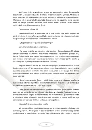 109
Sentí como el aire se volvió más pesado por segundos tras haber dicho aquella
declaración. La sangre burbujeaba dentro de mí con nerviosismo y miedo. Me atreví a
mirar a Carina y ella escondió sus ojos de mí. Mis peores temores se hicieron realidad.
Ahora que ella lo sabía la había asustado. Seguramente me repudiaba como hicieron
todos los amigos que tenía entonces, todos menos Barrett. Aunque tal vez fuese lo
mejor. No la beneficiaba estar cerca de mí.
Y yo tenía que salir de allí.
Estaba comenzando a levantarme de la silla cuando una mano pequeña se
cerró alrededor de mi muñeca y me obligó a pararme. Carina me estaba mirando con
sus grandes ojos oscuros abiertos como señales de tráfico.
—¿Es por eso que no quieres estar conmigo?
Me había malinterpretado totalmente.
—Yo nunca he dicho que no quiera estar contigo —Conseguí decirla. Mi cabeza
se había convertido en una masa inestable de emociones—. Quiero más que solo eso,
Carina. Quiero acabar este trabajo, solo para empezar. Pero lo quiero hacer para poder
salir fuera de esta biblioteca y cogerte de la mano de nuevo. Pasear por los pasillos y
las calles y que la gente pueda ver que eres mía. Yo quiero…
No pude terminar la frase. No pude hacerlo porque Carina se levantó de su silla
lanzándose contra mí. Sus brazos se enredaron en un abrazo alrededor de mi cuello y
sus labios se estrellaron contra los míos en un suave golpe. El aire escapó dócil de mis
pulmones cuando mi labio inferior quedó atrapado entre los suyos. Ya podía sentir su
sabor a cereza.
—Eres. Inmensamente. Tonto —habló Carina entre beso y beso de una forma
que hizo que estuviese a punto de perder el control sobre mi cuerpo—. Si piensas que
no eres bueno para mí por eso… Eres. Muy. Tonto.
Y dejé que me besara como llevaba ya tiempo deseando que lo hiciera. Su beso
suave se fue tornando con los minutos más rápido y extasiado. Nuestras lenguas y
dientes entraron en juego y prácticamente no me di cuenta hasta que Carina se sentó
a horcajadas sobre mi regazo. Rompió por unos segundos el beso y abrió sus ojos
conectando con los míos. Brillaban tanto que eran cegadores.
Estaba definitivamente perdido en ella.
Mis manos volaban inquietas por su cuerpo. Su cintura, su cadera, la largura de
su brazo y piernas… Me alejé de su boca trazando un camino con mis labios pasando
por la línea de su mentón hasta su cuello. Todo mi interior se agitó cuando la escuché
 