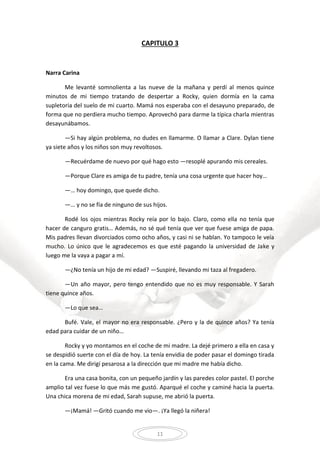 11
CAPITULO 3
Narra Carina
Me levanté somnolienta a las nueve de la mañana y perdí al menos quince
minutos de mi tiempo tratando de despertar a Rocky, quien dormía en la cama
supletoria del suelo de mi cuarto. Mamá nos esperaba con el desayuno preparado, de
forma que no perdiera mucho tiempo. Aprovechó para darme la típica charla mientras
desayunábamos.
—Si hay algún problema, no dudes en llamarme. O llamar a Clare. Dylan tiene
ya siete años y los niños son muy revoltosos.
—Recuérdame de nuevo por qué hago esto —resoplé apurando mis cereales.
—Porque Clare es amiga de tu padre, tenía una cosa urgente que hacer hoy…
—… hoy domingo, que quede dicho.
—… y no se fía de ninguno de sus hijos.
Rodé los ojos mientras Rocky reía por lo bajo. Claro, como ella no tenía que
hacer de canguro gratis… Además, no sé qué tenía que ver que fuese amiga de papa.
Mis padres llevan divorciados como ocho años, y casi ni se hablan. Yo tampoco le veía
mucho. Lo único que le agradecemos es que esté pagando la universidad de Jake y
luego me la vaya a pagar a mí.
—¿No tenía un hijo de mi edad? —Suspiré, llevando mi taza al fregadero.
—Un año mayor, pero tengo entendido que no es muy responsable. Y Sarah
tiene quince años.
—Lo que sea…
Bufé. Vale, el mayor no era responsable. ¿Pero y la de quince años? Ya tenía
edad para cuidar de un niño…
Rocky y yo montamos en el coche de mi madre. La dejé primero a ella en casa y
se despidió suerte con el día de hoy. La tenía envidia de poder pasar el domingo tirada
en la cama. Me dirigí pesarosa a la dirección que mi madre me había dicho.
Era una casa bonita, con un pequeño jardín y las paredes color pastel. El porche
amplio tal vez fuese lo que más me gustó. Aparqué el coche y caminé hacia la puerta.
Una chica morena de mi edad, Sarah supuse, me abrió la puerta.
—¡Mamá! —Gritó cuando me vio—. ¡Ya llegó la niñera!
 