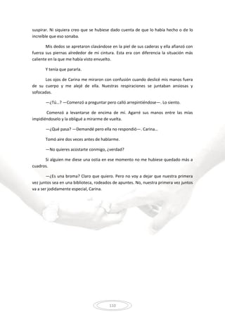 110
suspirar. Ni siquiera creo que se hubiese dado cuenta de que lo había hecho o de lo
increíble que eso sonaba.
Mis dedos se apretaron clavándose en la piel de sus caderas y ella afianzó con
fuerza sus piernas alrededor de mi cintura. Esta era con diferencia la situación más
caliente en la que me había visto envuelto.
Y tenía que pararla.
Los ojos de Carina me miraron con confusión cuando deslicé mis manos fuera
de su cuerpo y me alejé de ella. Nuestras respiraciones se juntaban ansiosas y
sofocadas.
—¿Tú…? —Comenzó a preguntar pero calló arrepintiéndose—. Lo siento.
Comenzó a levantarse de encima de mí. Agarré sus manos entre las mías
impidiéndoselo y la obligué a mirarme de vuelta.
—¿Qué pasa? —Demandé pero ella no respondió—. Carina…
Tomó aire dos veces antes de hablarme.
—No quieres acostarte conmigo, ¿verdad?
Si alguien me diese una ostia en ese momento no me hubiese quedado más a
cuadros.
—¿Es una broma? Claro que quiero. Pero no voy a dejar que nuestra primera
vez juntos sea en una biblioteca, rodeados de apuntes. No, nuestra primera vez juntos
va a ser jodidamente especial, Carina.
 