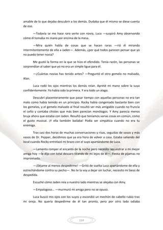 114
amable de lo que dejaba descubrir a los demás. Dudaba que él mismo se diese cuenta
de eso.
—Todavía se me hace raro verte con novia, Luca —suspiró Amy observando
cómo él tomaba mi mano por encima de la mesa.
—Mira quién habla de cosas que se hacen raras —rió él mirando
intermitentemente de ella a Jaden—. Además, ¿por qué todos parecen pensar que yo
no puedo tener novia?
Me gustó la forma en la que se hizo el ofendido. Tenía razón, las personas se
sorprendían al saber que yo no era un simple ligue para él.
—¿Cuántas novias has tenido antes? —Preguntó el otro gemelo no malvado,
Alan.
Luca rodó los ojos mientras los demás reían. Apreté mi mano sobre la suya
confidentemente. Yo había sido la primera. Y era todo un alago.
Descubrí placenteramente que pasar tiempo con aquellas personas no era tan
malo como había temido en un principio. Rocky había congeniado bastante bien con
los gemelos, y el gemelo malvado al final resultó ser más amigable cuando no fruncía
el ceño y contaba chistes que más bien parecían monólogos. Y Amy parecía menos
bruja ahora que estaba con Jaden. Resultó que teníamos varias cosas en común, como
el gusto musical. ¡Y ella también bailaba! Podía ser simpática cuando no era tu
enemiga.
Tras casi dos horas de muchas conversaciones y risas, seguidas de vasos y más
vasos de Dr. Pepper, decidimos que ya era hora de volver a casa. Estaba saliendo del
local cuando Rocky entrelazó mi brazo con el suyo apartándome de Luca.
—Lamento romper el encanto de la noche pero necesito secuestrar a mi mejor
amiga hoy —le dijo con total descaro tirando de mí lejos de él—. Fiesta de pijamas no
improvisada.
—¡Déjame al menos despedirme! —Gritó de vuelta Luca apartándome de ella y
estrechándome contra su pecho—. No te la voy a dejar sin luchar, necesito mi beso de
despedida.
Escuché cómo Jaden reía a nuestro lado mientras se alejaba con Amy.
—Empalagoso… —murmuró mi amiga pero no se opuso.
Luca buscó mis ojos con los suyos y escondió un mechón de cabello rubio tras
mi oreja. No quería despedirme de él tan pronto, pero por otro lado odiaba
 
