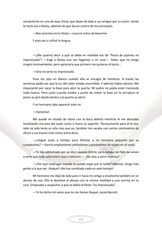 115
convertirme en una de esas chicas que dejan de lado a sus amigos por su novio. Jamás
le haría eso a Rocky, además de que iba en contra de mis principios.
—Nos veremos en tu fiesta —susurró antes de besarme.
Y esta vez sí utilizó la lengua.
—¿Me quieres decir a qué se debe en realidad eso de “fiesta de pijamas no
improvisada”? —Exigí a Rocky una vez llegamos a mi casa—. Sabes que no tengo
ningún inconveniente, pero apreciaría que primero me pusieras al tanto…
—Sino no sería no improvisada.
Puse los ojos en blanco cuando ella se encogió de hombros. A través las
ventanas podía ver que la luz del salón estaba encendida. Y además había silencio. Me
impacienté por sacar la llave para abrir la puerta. Mi padre no podía estar tramando
nada bueno. Pero justo cuando estaba a punto de meter la llave en la cerradura el
pomo se giró desde dentro y la puerta se abrió.
Y mi hermano Jake apareció ante mí.
—¡Sorpresa!
Me quedé en estado de shock con la boca abierta mientras él me abrazaba
levantando mis pies del suelo como si fuera un pajarillo. Técnicamente para él lo era.
Jake no solo tenía un año más que yo, también me sacaba casi veinte centímetros de
altura y sus brazos eran como acero duro.
—¿Llegué justo a tiempo para felicitar a mi hermana pequeña por su
cumpleaños? —Sonrió ampliamente soltándome y posándome de nuevo en el suelo.
—Te has adelantado por un día —quería reñirle, pero estaba tan feliz de volver
a verle que todo salió entre risas y emoción—. ¿No ibas a venir mañana?
—¿Por qué madrugar cuando se puede viajar por la tarde? Además, tengo más
gente a la que ver. ¡Raquel! ¡No has cambiado nada en este tiempo!
Mi hermano me dejó de lado para ir hacia mi amiga y envolverla también en un
abrazo de oso. Ella le devolvió el abrazo con la misma vitalidad y una sonrisa en su
cara. Empezaba a sospechar a qué se debía la fiesta “no improvisada”.
—Te he dicho mil veces que no me llames Raquel, Jacob Barrett.
 
