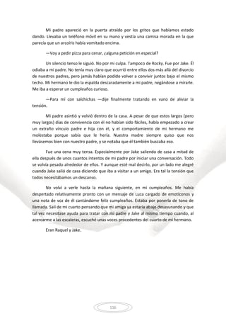 116
Mi padre apareció en la puerta atraído por los gritos que habíamos estado
dando. Llevaba un teléfono móvil en su mano y vestía una camisa morada en la que
parecía que un arcoíris había vomitado encima.
—Voy a pedir pizza para cenar, ¿alguna petición en especial?
Un silencio tenso le siguió. No por mi culpa. Tampoco de Rocky. Fue por Jake. Él
odiaba a mi padre. No tenía muy claro que ocurrió entre ellos dos más allá del divorcio
de nuestros padres, pero jamás habían podido volver a convivir juntos bajo el mismo
techo. Mi hermano le dio la espalda descaradamente a mi padre, negándose a mirarle.
Me iba a esperar un cumpleaños curioso.
—Para mí con salchichas —dije finalmente tratando en vano de aliviar la
tensión.
Mi padre asintió y volvió dentro de la casa. A pesar de que estos largos (pero
muy largos) días de convivencia con él no habían sido fáciles, había empezado a crear
un extraño vínculo padre e hija con él, y el comportamiento de mi hermano me
molestaba porque sabía que le hería. Nuestra madre siempre quiso que nos
llevásemos bien con nuestro padre, y se notaba que él también buscaba eso.
Fue una cena muy tensa. Especialmente por Jake saliendo de casa a mitad de
ella después de unos cuantos intentos de mi padre por iniciar una conversación. Todo
se volvía pesado alrededor de ellos. Y aunque esté mal decirlo, por un lado me alegré
cuando Jake salió de casa diciendo que iba a visitar a un amigo. Era tal la tensión que
todos necesitábamos un descanso.
No volví a verle hasta la mañana siguiente, en mi cumpleaños. Me había
despertado relativamente pronto con un mensaje de Luca cargado de emoticonos y
una nota de voz de él cantándome feliz cumpleaños. Estaba por ponerla de tono de
llamada. Salí de mi cuarto pensando que mi amiga ya estaría abajo desayunando y que
tal vez necesitase ayuda para tratar con mi padre y Jake al mismo tiempo cuando, al
acercarme a las escaleras, escuché unas voces procedentes del cuarto de mi hermano.
Eran Raquel y Jake.
 