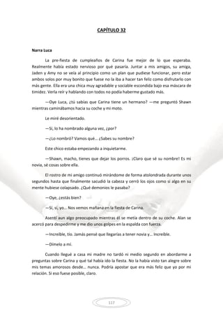 117
CAPÍTULO 32
Narra Luca
La pre-fiesta de cumpleaños de Carina fue mejor de lo que esperaba.
Realmente había estado nervioso por qué pasaría. Juntar a mis amigos, su amiga,
Jaden y Amy no se veía al principio como un plan que pudiese funcionar, pero estar
ambos solos por muy bonito que fuese no la iba a hacer tan feliz como disfrutarlo con
más gente. Ella era una chica muy agradable y sociable escondida bajo esa máscara de
timidez. Verla reír y hablando con todos no podía haberme gustado más.
—Oye Luca, ¿tú sabías que Carina tiene un hermano? —me preguntó Shawn
mientras caminábamos hacia su coche y mi moto.
Le miré desorientado.
—Sí, lo ha nombrado alguna vez, ¿por?
—¿Lo nombró? Vamos qué… ¿Sabes su nombre?
Este chico estaba empezando a inquietarme.
—Shawn, macho, tienes que dejar los porros. ¡Claro que sé su nombre! Es mi
novia, sé cosas sobre ella.
El rostro de mi amigo continuó mirándome de forma atolondrada durante unos
segundos hasta que finalmente sacudió la cabeza y cerró los ojos como si algo en su
mente hubiese colapsado. ¿Qué demonios le pasaba?
—Oye, ¿estás bien?
—Sí, sí, yo… Nos vemos mañana en la fiesta de Carina.
Asentí aun algo preocupado mientras él se metía dentro de su coche. Alan se
acercó para despedirme y me dio unos golpes en la espalda con fuerza.
—Increíble, tío. Jamás pensé que llegarías a tener novia y… Increíble.
—Dímelo a mí.
Cuando llegué a casa mi madre no tardó ni medio segundo en abordarme a
preguntas sobre Carina y qué tal había ido la fiesta. No la había visto tan alegre sobre
mis temas amorosos desde… nunca. Podría apostar que era más feliz que yo por mi
relación. Si eso fuese posible, claro.
 