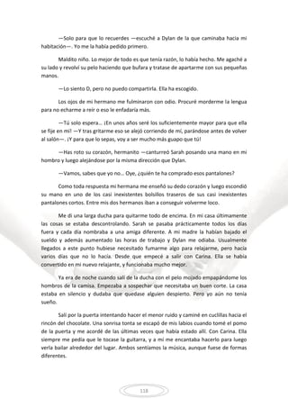 118
—Solo para que lo recuerdes —escuché a Dylan de la que caminaba hacia mi
habitación—. Yo me la había pedido primero.
Maldito niño. Lo mejor de todo es que tenía razón, lo había hecho. Me agaché a
su lado y revolví su pelo haciendo que bufara y tratase de apartarme con sus pequeñas
manos.
—Lo siento D, pero no puedo compartirla. Ella ha escogido.
Los ojos de mi hermano me fulminaron con odio. Procuré morderme la lengua
para no echarme a reír o eso le enfadaría más.
—Tú solo espera… ¡En unos años seré los suficientemente mayor para que ella
se fije en mí! —Y tras gritarme eso se alejó corriendo de mí, parándose antes de volver
al salón—. ¡Y para que lo sepas, voy a ser mucho más guapo que tú!
—Has roto su corazón, hermanito —canturreó Sarah posando una mano en mi
hombro y luego alejándose por la misma dirección que Dylan.
—Vamos, sabes que yo no… Oye, ¿quién te ha comprado esos pantalones?
Como toda respuesta mi hermana me enseñó su dedo corazón y luego escondió
su mano en uno de los casi inexistentes bolsillos traseros de sus casi inexistentes
pantalones cortos. Entre mis dos hermanos iban a conseguir volverme loco.
Me di una larga ducha para quitarme todo de encima. En mi casa últimamente
las cosas se estaba descontrolando. Sarah se pasaba prácticamente todos los días
fuera y cada día nombraba a una amiga diferente. A mi madre la habían bajado el
sueldo y además aumentado las horas de trabajo y Dylan me odiaba. Usualmente
llegados a este punto hubiese necesitado fumarme algo para relajarme, pero hacía
varios días que no lo hacía. Desde que empecé a salir con Carina. Ella se había
convertido en mi nuevo relajante, y funcionaba mucho mejor.
Ya era de noche cuando salí de la ducha con el pelo mojado empapándome los
hombros de la camisa. Empezaba a sospechar que necesitaba un buen corte. La casa
estaba en silencio y dudaba que quedase alguien despierto. Pero yo aún no tenía
sueño.
Salí por la puerta intentando hacer el menor ruido y caminé en cuclillas hacia el
rincón del chocolate. Una sonrisa tonta se escapó de mis labios cuando tomé el pomo
de la puerta y me acordé de las últimas veces que había estado allí. Con Carina. Ella
siempre me pedía que le tocase la guitarra, y a mí me encantaba hacerlo para luego
verla bailar alrededor del lugar. Ambos sentíamos la música, aunque fuese de formas
diferentes.
 