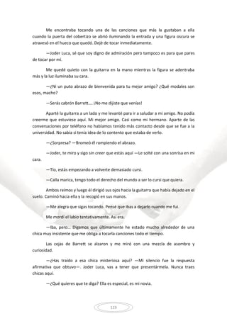 119
Me encontraba tocando una de las canciones que más la gustaban a ella
cuando la puerta del cobertizo se abrió iluminando la entrada y una figura oscura se
atravesó en el hueco que quedó. Dejé de tocar inmediatamente.
—Joder Luca, sé que soy digno de admiración pero tampoco es para que pares
de tocar por mí.
Me quedé quieto con la guitarra en la mano mientras la figura se adentraba
más y la luz iluminaba su cara.
—¿Ni un puto abrazo de bienvenida para tu mejor amigo? ¿Qué modales son
esos, macho?
—Serás cabrón Barrett…. ¡No me dijiste que venías!
Aparté la guitarra a un lado y me levanté para ir a saludar a mi amigo. No podía
creerme que estuviese aquí. Mi mejor amigo. Casi como mi hermano. Aparte de las
conversaciones por teléfono no habíamos tenido más contacto desde que se fue a la
universidad. No sabía si tenía idea de lo contento que estaba de verlo.
—¿Sorpresa? —Bromeó él rompiendo el abrazo.
—Joder, te miro y sigo sin creer que estás aquí —Le solté con una sonrisa en mi
cara.
—Tío, estás empezando a volverte demasiado cursi.
—Calla marica, tengo todo el derecho del mundo a ser lo cursi que quiera.
Ambos reímos y luego él dirigió sus ojos hacia la guitarra que había dejado en el
suelo. Caminó hacia ella y la recogió en sus manos.
—Me alegra que sigas tocando. Pensé que ibas a dejarlo cuando me fui.
Me mordí el labio tentativamente. Así era.
—Iba, pero… Digamos que últimamente he estado mucho alrededor de una
chica muy insistente que me obliga a tocarla canciones todo el tiempo.
Las cejas de Barrett se alzaron y me miró con una mezcla de asombro y
curiosidad.
—¿Has traído a esa chica misteriosa aquí? —Mi silencio fue la respuesta
afirmativa que obtuvo—. Joder Luca, vas a tener que presentármela. Nunca traes
chicas aquí.
—¿Qué quieres que te diga? Ella es especial, es mi novia.
 