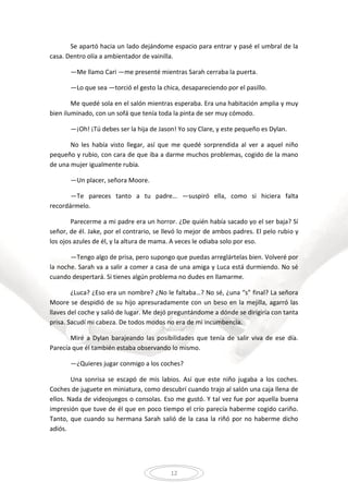 12
Se apartó hacia un lado dejándome espacio para entrar y pasé el umbral de la
casa. Dentro olía a ambientador de vainilla.
—Me llamo Cari —me presenté mientras Sarah cerraba la puerta.
—Lo que sea —torció el gesto la chica, desapareciendo por el pasillo.
Me quedé sola en el salón mientras esperaba. Era una habitación amplia y muy
bien iluminado, con un sofá que tenía toda la pinta de ser muy cómodo.
—¡Oh! ¡Tú debes ser la hija de Jason! Yo soy Clare, y este pequeño es Dylan.
No les había visto llegar, así que me quedé sorprendida al ver a aquel niño
pequeño y rubio, con cara de que iba a darme muchos problemas, cogido de la mano
de una mujer igualmente rubia.
—Un placer, señora Moore.
—Te pareces tanto a tu padre… —suspiró ella, como si hiciera falta
recordármelo.
Parecerme a mi padre era un horror. ¿De quién había sacado yo el ser baja? Sí
señor, de él. Jake, por el contrario, se llevó lo mejor de ambos padres. El pelo rubio y
los ojos azules de él, y la altura de mama. A veces le odiaba solo por eso.
—Tengo algo de prisa, pero supongo que puedas arreglártelas bien. Volveré por
la noche. Sarah va a salir a comer a casa de una amiga y Luca está durmiendo. No sé
cuando despertará. Si tienes algún problema no dudes en llamarme.
¿Luca? ¿Eso era un nombre? ¿No le faltaba…? No sé, ¿una “s” final? La señora
Moore se despidió de su hijo apresuradamente con un beso en la mejilla, agarró las
llaves del coche y salió de lugar. Me dejó preguntándome a dónde se dirigiría con tanta
prisa. Sacudí mi cabeza. De todos modos no era de mi incumbencia.
Miré a Dylan barajeando las posibilidades que tenía de salir viva de ese día.
Parecía que él también estaba observando lo mismo.
—¿Quieres jugar conmigo a los coches?
Una sonrisa se escapó de mis labios. Así que este niño jugaba a los coches.
Coches de juguete en miniatura, como descubrí cuando trajo al salón una caja llena de
ellos. Nada de videojuegos o consolas. Eso me gustó. Y tal vez fue por aquella buena
impresión que tuve de él que en poco tiempo el crío parecía haberme cogido cariño.
Tanto, que cuando su hermana Sarah salió de la casa la riñó por no haberme dicho
adiós.
 