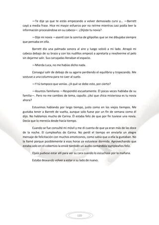 120
—Te dije ya que te estás empezando a volver demasiado cursi y… —Barrett
cayó a media frase. Hice mi mayor esfuerzo por no reírme mientras casi podía leer la
información procesándose en su cabeza—. ¿Dijiste tu novia?
—Dije mi novia —asentí con la sonrisa de gilipollas que se me dibujaba siempre
que pensaba en ella.
Barrett dio una palmada sonora al aire y luego volvió a mi lado. Atrapó mi
cabeza debajo de su brazo y con los nudillos empezó a apretarla y revolverme el pelo
sin dejarme salir. Sus carcajadas llenaban el espacio.
—Mierda Luca, no me habías dicho nada.
Conseguí salir de debajo de su agarre perdiendo el equilibrio y tropezando. Me
sostuve a una columna para no caer al suelo.
—Y tú tampoco que venías. ¿A qué se debe esto, por cierto?
—Asuntos familiares —Respondió escuetamente. Él pocas veces hablaba de su
familia—. Pero no me cambies de tema, capullo. ¿Así que chica misteriosa es tu novia
ahora?
Estuvimos hablando por largo tiempo, justo como en los viejos tiempos. Me
gustaba tener a Barrett de vuelta, aunque solo fuese por un fin de semana como él
dijo. No hablamos mucho de Carina. Él estaba feliz de que por fin tuviese una novia.
Decía que lo merecía desde hacía tiempo.
Cuando se fue consulté mi móvil y me di cuenta de que ya eran más de las doce
de la noche. El cumpleaños de Carina. No perdí el tiempo en enviarla un alegre
mensaje de felicitación con muchos emoticonos, como sabía que a ella la gustaban. No
la llamé porque posiblemente a esas horas ya estuviese dormida. Aprovechando que
estaba solo en el cobertizo la envié también un audio cantándola cumpleaños feliz.
Ojalá pudiese estar allí para ver su cara cuando lo escuchase por la mañana.
Estaba deseando volver a estar a su lado de nuevo.
 