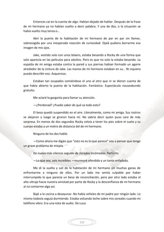122
Entonces caí en la cuenta de algo. Habían dejado de hablar. Después de la frase
de mi hermano ya no habían vuelto a decir palabra. Y una de dos, o la situación se
había vuelto muy tensa o…
Abrí la puerta de la habitación de mi hermano de par en par sin llamar,
sobrecogida por una inesperada reacción de curiosidad. Ojalá pudiera borrarme esa
imagen de mis ojos.
Jake, vestido solo con unos bóxers, estaba besando a Rocky de una forma que
solo aparecía en las películas para adultos. Pero es que no solo la estaba besando. La
espalda de mi amiga estaba contra la pared y sus piernas habían formado un agarre
alrededor de la cintura de Jake. Las manos de mi hermano estaban en su… Ni siquiera
puedo describir eso. Asqueroso.
Estaban tan ocupados comiéndose el uno al otro que ni se dieron cuenta de
que había abierto la puerta de la habitación. Fantástico. Espectáculo nauseabundo
gratuito.
Me aclaré la garganta para llamar su atención.
—¿Perdonad? ¿Puedo saber de qué va todo esto?
El beso quedó suspendido en el aire. Literalmente, como mi amiga. Sus rostros
se alejaron y luego se giraron hacia mí. No sabría decir quien puso cara de más
sorpresa. En menos de dos segundos Rocky volvía a tener los pies sobre el suelo y su
cuerpo estaba a un metro de distancia del de mi hermano.
Ninguno de los dos habló.
—Como ahora me digáis que “esto no es lo que parece” voy a pensar que tengo
un grave problema de miopía.
De nuevo más silencio seguido de miradas incómodas. Perfecto.
—Lo que sea, sois increíbles —murmuré ofendida y un tanto enfadada.
Me di la vuelta y salí de la habitación de mi hermano sin muchas ganas de
enfrentarme a ninguno de ellos. Por un lado me sentía culpable por haber
interrumpido lo que parecía un beso de reconciliación, pero por otro lado estaba el
alto ultraje hacia nuestra amistad por parte de Rocky y la desconfianza de mi hermano
al no contarme algo así.
Bajé a la cocina a desayunar. No había señales de mi padre por ningún lado. Lo
mismo todavía seguía durmiendo. Estaba volcando leche sobre mis cereales cuando mi
teléfono vibro. Era una nota de audio. De Luca.
 