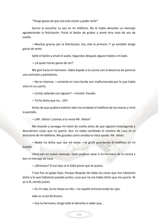 123
“Tengo ganas de que sea esta noche y poder verte”
Sonreí al escuchar su voz en mi teléfono. No le había devuelto un mensaje
agradeciendo la felicitación. Pulsé el botón de grabar y envié otra nota de voz de
vuelta.
—Muchas gracias por la felicitación, has sido la primero. Y yo también tengo
ganas de verte.
Solté el botón y envié el audio. Segundos después alguien habló a mi lado.
—¿A quién tienes ganas de ver?
Me giré hacia mi hermano. Había bajado a la cocina con la decencia de ponerse
una camiseta y pantalones.
—No te interesa —contesté en tono borde aun malhumorada por lo que había
visto en su cuarto.
—¿Estás saliendo con alguien? —Insistió. Pesado.
—Te he dicho que no… ¡Eh!
Antes de que pudiera evitarlo Jake me arrebató el teléfono de las manos y miró
la pantalla.
—¿Mr. Idiota? ¿Llamas a tu novio Mr. Idiota?
Me levanté y conseguí mi móvil de vuelta antes de que siguiera investigando y
descubriera cosas que no quería. Aun no había cambiado el nombre de Luca en el
directorio de mi teléfono. Me gustaba como sonaba su viejo apodo. Mr. Idiota.
—Nadie ha dicho que sea mi novio —le gruñí guardando el teléfono en mi
bolsillo.
Vibró con un nuevo mensaje. Ojala pudiese sacar a mi hermano de la cocina y
leer el mensaje de Luca.
—¿Bromeas? A ese tipo se le faltó poner que te quiere.
Y eso fue un golpe bajo. Porque después de todas las cosas que nos habíamos
dicho y lo que habíamos pasado juntos, Luca aun no me había dicho que me quería. Ni
yo a él, siendo justos.
—Es mi vida, no te metas en ella —Le espeté entrecerrando los ojos.
Jake se cruzó de brazos.
—Soy tu hermano, tengo todo el derecho a saber que…
 
