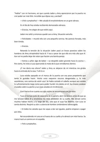 126
“hablar” con mi hermano, así que cuando Jaden y Amy aparecieron por la puerta no
creí poder ser más feliz. Increíble que dijese eso, ¿verdad?
—¡Feliz cumpleaños! —Me saludó él envolviéndome en un gran abrazo.
En el día de hoy estaba recibiendo demasiados abrazos.
—Gracias, me alegro de que estéis aquí.
Jaden me soltó y entonces quedé cara a Amy. Situación extraña.
—Felicidades —musitó ella con una pequeña sonrisa. No parecía forzada, más
bien tímida.
—Gracias.
Notando la tensión de la situación Jaden pasó un brazo posesivo sobre los
hombros de Amy atrayéndola hacia él. Y eso a pesar de que ella era más alta que él.
Aun así no podía dejar de notar que hacían una bonita pareja.
—Vamos a pillar algo de beber —se despidió Jaden girando hacia la cocina—.
Por cierto, he visto a Luca aparcando la moto de la que entrábamos dentro.
¿Y me decía eso ahora? Jaden y Amy se alejaron de mí mientras me giraba
hacia la entrada de la casa. Y ahí le vi.
Luca estaba apoyado en el marco de la puerta con esa pose prepotente que
tanto le gustaba hacer. Vestía unos vaqueros oscuros desgastados y, lo más
asombroso, una camisa de vestir azul. Se había cortado el cabello aunque aun estaba
lo suficientemente largo como para poder hundir mis dedos en él. Sus brazos estaban
cruzados sobre su pecho y sus cejas alzadas en mi dirección.
Corrí hacia él en cuanto sus ojos azules se encontraron con los míos.
Tuvo el tiempo justo de separarse de la pared y abrir los brazos antes de que yo
me lanzase sobre él y envolviese los míos alrededor de su cuello. Me abrazó como
muchos habían hecho a lo largo del día, solo que el suyo fue distinto. Con Luca se
sentía distinto. Respiré su olor a colonia de hombre sintiéndome sobrecogida.
—Si todos los saludos que me vayas a dar son iguales, podría empezar a pagar
por ellos.
Reí escondiendo mi cara en el hueco de su cuello y le abracé con más fuerza. Su
mano trazó un camino en mi espalda.
—Feliz cumpleaños.
 