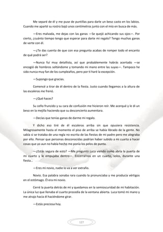 127
Me separé de él y me puse de puntillas para darle un beso casto en los labios.
Cuando me aparté su rostro bajó unos centímetros junto con el mío en busca de más.
—Eres malvada, me dejas con las ganas —Se quejó achicando sus ojos—. Por
cierto, ¿cuánto tiempo tengo que esperar para darte mi regalo? Tengo muchas ganas
de verte con él.
—¿Te das cuenta de que con esa pregunta acabas de romper todo el encanto
de qué podrá ser?
—Nunca fui muy detallista, así que probablemente habrás acertado —se
encogió de hombros soltándome y tomando mi mano entre las suyas—. Tampoco he
sido nunca muy fan de los cumpleaños, pero por ti haré la excepción.
—Supongo que gracias.
Comencé a tirar de él dentro de la fiesta. Justo cuando llegamos a la altura de
las escaleras me frenó.
—¿Qué haces?
Su ceño fruncido y su cara de confusión me hicieron reír. Me acerqué y le di un
beso en la mejilla haciendo que su desconcierto aumentara.
—Decías que tenías ganas de darme mi regalo.
Y dicho eso tiré de él escaleras arriba sin que opusiera resistencia.
Milagrosamente hasta el momento el piso de arriba se había librado de la gente. No
sabía si se trataba de una regla no escrita de las fiestas de mi padre pero me alegraba
por ello. Pensar que personas desconocidas podrían haber subido a mi cuarto a hacer
cosas que yo aun no había hecho me ponía los pelos de punta.
—¿Estás segura de esto? —Me preguntó Luca viendo como abría la puerta de
mi cuarto y le empujaba dentro—. Encerrarnos en un cuarto, solos, durante una
fiesta…
—Eres mi novio, nadie lo va a ver extraño.
Novio. Esa palabra sonaba rara cuando la pronunciaba y me producía vértigos
en el estómago. Él era mi novio.
Cerré la puerta detrás de mí y quedamos en la semioscuridad de mi habitación.
La única luz que llenaba el cuarto procedía de la ventana abierta. Luca tomó mi mano y
me atrajo hacia él haciéndome girar.
—Estás preciosa hoy.
 