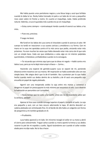 128
Me había puesto unos pantalones negros y una blusa larga y azul que brillaba
cuando le daba la luz. Rocky había trenzado mi pelo a un lado de mi cara y pequeños
rizos caían sobre mi frente y rostro. En cuanto al maquillaje, nada. Había preferido
natural. Además, a Luca le gustaba más cuando era yo sin maquillaje.
—Estoy como siempre —contraataqué riendo cuando él acercó sus labios a los
míos.
—Pues eso, preciosa.
Y luego me besó.
Me fundí en los labios de Luca como el chocolate cuando lo acercas al calor. Mi
cuerpo no tardó en reaccionar a sus suaves caricias y amoldarse a su forma. Con mi
mano en la suya me apretaba contra él lo más cerca que podía, ansiando estar más
próximos. Ya eran muchas las veces que había deseado estar más cerca de él que solo
con un simple beso. Cada vez que estábamos a solas algo en mi interior palpitaba
queriéndolo, irritándose y enfadándose cuando no lo conseguía.
—Te recuerdo que vinimos aquí para que te diese mi regalo —habló contra mis
labios Luca, pero yo no le dejé interrumpir el beso—. Carina…
Haciendo una especie de gemido-suspiro Luca se separó de mí, poniendo
distancia entre nosotros con sus manos. Mi respiración se había acelerado solo con ese
simple beso. Me alegra decir que la de él también. Iba a protestar por lo que había
hecho cuando metió sus dedos dentro de su bolsillo y de él sacó una pequeña caja
envuelta en papel de regalo plateado.
Agarré con una inesperada avidez la caja entre mis manos y comencé a
desgarrar el papel sin preocuparme lo más mínimo por encontrar el celo. Luca observó
la habitación en penumbra con curiosidad.
—Hacía tiempo que no subía a tu cuarto. ¿Esta vez no me mandarás saltar por
la ventana, verdad?
Apenas le hice caso cuando conseguí apartar el papel y lanzarlo al suelo. La caja
era pequeña y azul, con un lazo oscuro adornando la tapa. Al abrirla descubrí un
cadena plateada con entrelazado fino. En el borde de ella había un colgante con forma
de pergamino y mi nombre grabado en él.
—Pruébatelo.
Luca había apareció a mi lado. Sin mirarme recogió el collar en su mano y abrió
el cierre para colocármele. Tragué saliva cuando su mano apartó la trenza y sus dedos
rozaron la piel de mi espalda y cuello. Siguió tocándome aun cuando el collar estaba
atado pero no dije nada. No lo iba a hacer.
 
