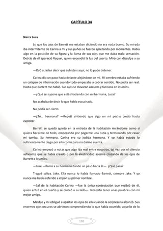 130
CAPÍTULO 34
Narra Luca
Lo que los ojos de Barrett me estaban diciendo no era nada bueno. Su mirada
iba intermitente de Carina a mí y sus puños se fueron apretando por momentos. Había
algo en la posición de su figura y la llama de sus ojos que me daba mala sensación.
Detrás de él apareció Raquel, quien encendió la luz del cuarto. Miró con disculpa a su
amiga.
—Oyó a Jaden decir que subisteis aquí, no lo pude detener.
Carina dio un paso hacia delante alejándose de mí. Mi cerebro estaba sufriendo
un colapso de información cuando todo empezaba a cobrar sentido. No podía ser real.
Hasta que Barrett me habló. Sus ojos se clavaron oscuros y furiosos en los míos.
—¿Qué se supone que estás haciendo con mi hermana, Luca?
No acababa de decir lo que había escuchado.
No podía ser cierto.
—¿Tú… hermana? —Repetí sintiendo que algo en mi pecho crecía hasta
explotar.
Barrett se quedó quieto en la entrada de la habitación mirándome como si
quiera hacerme de todo, empezando por pegarme una ostia y terminando por cavar
mi tumba. Su hermana. Carina era su jodida hermana. Y yo había estado lo
suficientemente ciego por ella como para no darme cuenta.
Carina empezó a notar que algo iba mal entre nosotros, tal vez por el silencio
asfixiante que se había creado o por la electricidad asesina cruzando de los ojos de
Barrett a los míos.
—Jake —llamó a su hermano dando un paso hacia él—. ¿Qué pasa?
Tragué saliva. Jake. Ella nunca lo había llamado Barrett, siempre Jake. Y yo
nunca me había referido a él por su primer nombre.
—Sal de la habitación Carina —fue la única contestación que recibió de él,
quien entró en el cuarto y se colocó a su lado—. Necesito tener unas palabras con mi
mejor amigo.
Maldije y mi obligué a apartar los ojos de ella cuando la sorpresa la alcanzó. Sus
enormes ojos oscuros se abrieron comprendiendo lo que había ocurrido, aquello de lo
 